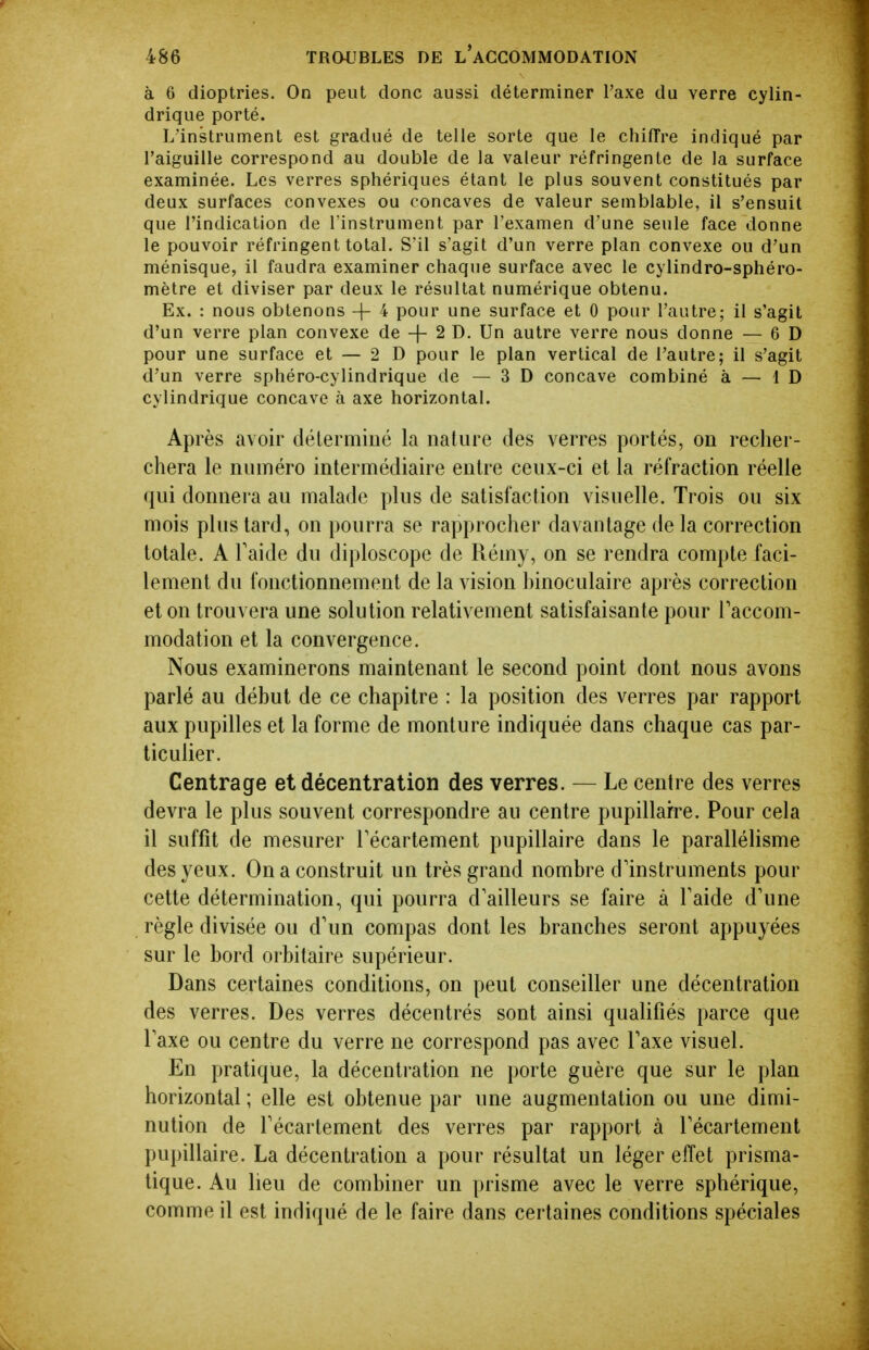 à 6 dioptries. On peut donc aussi déterminer l'axe du verre cylin- drique porté. L'instrument est gradué de telle sorte que le chiffre indiqué par l'aiguille correspond au double de la valeur réfringente de la surface examinée. Les verres sphériques étant le plus souvent constitués par deux surfaces convexes ou concaves de valeur semblable, il s'ensuit que l'indication de Tinslrument par l'examen d'une seule face donne le pouvoir réfringent total. S'il s'agit d'un verre plan convexe ou d'un ménisque, il faudra examiner chaque surface avec le cylindro-sphéro- mètre et diviser par deux le résultat numérique obtenu. Ex. : nous obtenons -{- 4 pour une surface et 0 pour l'autre; il s'agit d'un verre plan convexe de -j- 2 D. Un autre verre nous donne — 6 D pour une surface et — 2 D pour le plan vertical de l'autre; il s'agit d'un verre sphéro-cylindrique de — 3 D concave combiné à — 1 D cylindrique concave à axe horizontal. Après avoir déterminé la nature des verres portés, on recher- chera le numéro intermédiaire entre ceux-ci et la réfraction réelle qui donnera au malade plus de satisfaction visuelle. Trois ou six mois plus tard, on pourra se rapprocher davantage de la correction totale. A Faide du diploscope de Rémy, on se rendra compte faci- lement du fonctionnement de la vision hinoculaire après correction et on trouvera une solution relativement satisfaisante pour Faccom- modation et la convergence. Nous examinerons maintenant le second point dont nous avons parlé au début de ce chapitre : la position des verres par rapport aux pupilles et la forme de monture indiquée dans chaque cas par- ticulier. Centrage et décentration des verres. — Le centre des verres devra le plus souvent correspondre au centre pupillarre. Pour cela il suffit de mesurer Técartement pupillaire dans le parallélisme des yeux. On a construit un très grand nombre d'instruments pour cette détermination, qui pourra d'ailleurs se faire à Taide d'une règle divisée ou d'un compas dont les branches seront appuyées sur le bord orbitaire supérieur. Dans certaines conditions, on peut conseiller une décentration des verres. Des verres décentrés sont ainsi qualifiés parce que l'axe ou centre du verre ne correspond pas avec l'axe visuel. En pratique, la décentration ne porte guère que sur le plan horizontal ; elle est obtenue par une augmentation ou une dimi- nution de l'écartement des verres par rapport à l'écartement pupillaire. La décentration a pour résultat un léger effet prisma- tique. Au lieu de combiner un prisme avec le verre sphérique, comme il est indiqué de le faire dans certaines conditions spéciales