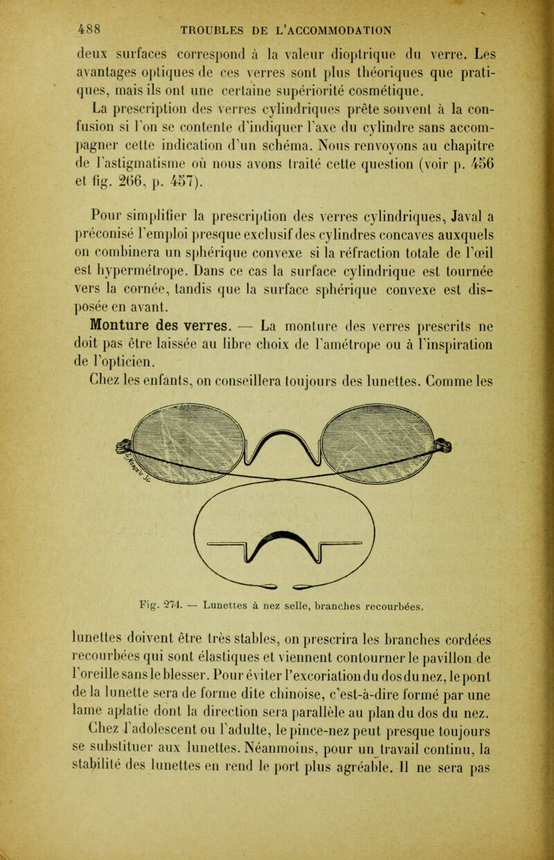 deux surfaces correspond à la valeur dioptrique du verre. Les avantages optiques de ces verres sont plus théoriques que prati- ques, mais ils ont une certaine supériorité cosmétique. La prescription des verres cylindriques prête souvent à la con- fusion si Ton se contente d'indiquer Taxe du cylindre sans accom- pagner cette indication d'un schéma. Nous renvoyons au chapitre de Fastigmatisme où nous avons traité cette question (voir p. 456 et fig. 266, p. 457). Pour simplifier la prescrijjtion des verres cylindriques, Javal a préconisé Femploi presque exclusif des cylindres concaves auxquels on combinera un sphérique convexe si la réfraction totale de Tœil est hypermétrope. Dans ce cas la surface cylindrique est tournée vers la cornée, tandis que la surface sphérique convexe est dis- posée en avant. Monture des verres. — La moulure des verres prescrits ne doit pas être laissée au libre choix de Tamétrope ou à Finspiration de Fopticien. Chez les enfants, on conseillera toujours des lunettes. Comme les Fig, 274. — Lunettes à nez selle, branches recourbées. lunettes doivent être très stables, on prescrira les branches cordées recourbées qui sont élastiques et viennent contourner le pavillon de Foreille sans le blesser. Pour éviter Fexcoriationdudosdunez,lepont de la lunette sera de forme dite chinoise, c'est-à-dire formé par une lame aplatie dont la direction sera parallèle au plan du dos du nez. Chez Fadolescent ou Fadulte, le pince-nez peut presque toujours se substituer aux lunettes. Néanmoins, pour un travail continu, la stabilité des lunettes en rend le port plus agréable. Il ne sera pas