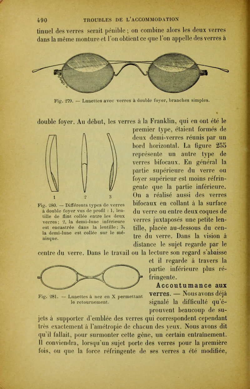 tinuel des verres serait pénible ; on combine alors les deux verres dans la même monture et Ton obtient ce que Ton appelle des verres à Fig. 279. — Lunettes avec verres à double foyer, branches simples. double foyer. Au début, les verres à la Franklin, qui en ont été le premier type, étaient formés de deux demi-verres réunis par un bord horizontal. La figure 255 représente un autre type de verres bifocaux. En général la partie supérieure du verre ou foyer supérieur est moins réfrin- gente que la partie inférieure. On a réalisé aussi des verres bifocaux en collant à la surface du verre ou entre deux coques de verres juxtaposés une petite len- tille, placée au-dessous du cen- tre du verre. Dans la vision à distance le sujet regarde par le centre du verre. Dans le travail ou la lecture son regard s'abaisse et il regarde à travers la partie inférieure plus ré- fringente. Accoutumance aux Fig. 281. - Lunettes à nez en X permettant ^erreS. - NouS aVOUS déjà le retournement. signalé la difficulté qu'é- prouvent beaucoup de su- jets à supporter d'emblée des verres qui correspondent cependant très exactement à famétropie de chacun des yeux. Nous avons dit qu'il fallait, pour surmonter cette gêne, un certain entraînement. Il conviendra, lorsqu'un sujet porte des verres pour la première fois, ou que la force réfringente de ses verres a été modifiée, 1 2 3 Fig. 280. — Différents types de verres à double foyer vus de profil : 1, len- tille de flint collée entre les deux verres ; 2, la demi-lune inférieure est encastrée dans la lentille ; 3» la demi-lune est collée sur le mé- nisque.