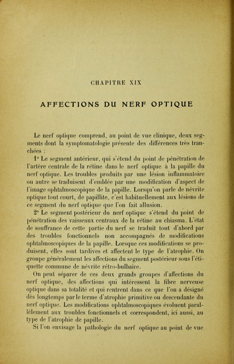 CHAPITRE XIX AFFECTIONS DU NERF OPTIQUE Le nerf optique comprend, au point de vue clinique, deux seg- ments dont la symptomatologie présente des différences très tran- chées : 1° Le segment antérieur, qui s'étend du point de pénétration de lartère centrale de la rétine dans le nerf optique à la papille du nerf optique. Les troubles produits par une lésion inflammatoire ou autre se traduisent d'emblée par une modification d'aspect de l'image oplitalmoscopique de la papille. Lorsqu'on parle de névrite optique tout court, de papillite, c'est habituellement aux lésions de ce segment du nerf optique que l'on fait allusion. 2° Le segment postérieur du nerf optique s'étend du point de ])énétration des vaisseaux centraux de la rétine au chiasma. L'état de souffrance de cette partie du nerf se traduit tout d'abord par des troubles fonctionnels non accompagnés de modifications ophtalmoscopiques de la papille. Lorsque ces modifications se pro- duisent, elles sont tardives et affectent le type de l'atrophie. On groupe généralement les affections du segment postérieur sous l'éti- quette commune de névrite rétro-bulbaire. On peut séparer de ces deux grands groupes d'affections du nerf optique, des affections qui intéressent la fibre nerveuse optique dans sa totalité et qui rentrent dans ce que l'on a désigné dès longtemps parle terme d'atrophie primitive ou descendante du nerf optique. Les modifications ophtalmoscopiques évoluent paral- lèlement aux troubles fonctionnels et correspondent, ici aussi, au type de l'atrophie de papille. Si l'on envisage la })athologie du nerf optique au point de vue