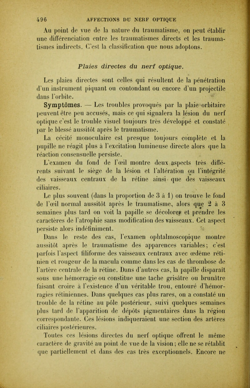 Au point de vue de la nature du traumatisme, on peut établir une différenciation entre les traumatismes directs et les trauma- tismes indirects. C'est la classification que nous adoptons. Plaies directes du nerf optique. Les plaies directes sont celles qui résultent de la pénétration d'un instrument piquant ou contondant ou encore d'un projectile dans l'orbite. Symptômes. — Les troubles provoqués par la plaie orbitaire peuvent être peu accusés, mais ce qui signalera la lésion du nerf optique c'est le trouble visuel toujours très développé et constaté par le blessé aussitôt après le traumatisme. La cécité monoculaire est presque toujours complète et la pupille ne réagit plus à l'excitation lumineuse directe alors que la réaction consensuelle persiste. L'examen du fond de l'œil montre deux aspects très diffé- rents suivant le siège de la lésion et l'altération ou l'intégrité des vaisseaux centraux de la rétine ainsi que des vaisseaux ciliaires. Le plus souvent (dans la proportion de 3 à 1) on trouve le fond de l'œil normal aussitôt après le traumatisme, alors que 2 à 3 semaines plus tard on voit la papille se décolorei^ et prendre les caractères de l'atrophie sans modification des vaisseaux. Cet aspect persiste alors indéfiniment. Dans le reste des cas, l'examen ophtalmoscopique montre aussitôt après le traumatisme des apparences variables; c'est ])arfois l'aspect filiforme des vaisseaux centraux avec œdème réti- nien et rougeur de la macula comme dans les cas de thrombose de l'artère centrale de la rétine. Dans d'autres cas, la papille disparaît sous une hémorragie ou constitue une tache grisâtre ou brunâtre faisant croire à Fexistence d'un véritable trou, entouré d'hémor- ragies rétiniennes. Dans quelques cas plus rares, on a constaté un trouble de la rétine au pôle postérieur, suivi quelques semaines plus tard de l'apparition de dépôts pigmentaires dans la région correspondante. Ces lésions indiqueraient une section des artères ciliaires postérieures. Toutes ces lésions directes du nerf optique offrent le même caractère de gravité au point de vue de la vision ; elle ne se rétablit que partiellement et dans des cas très exceptionnels. Encore ne