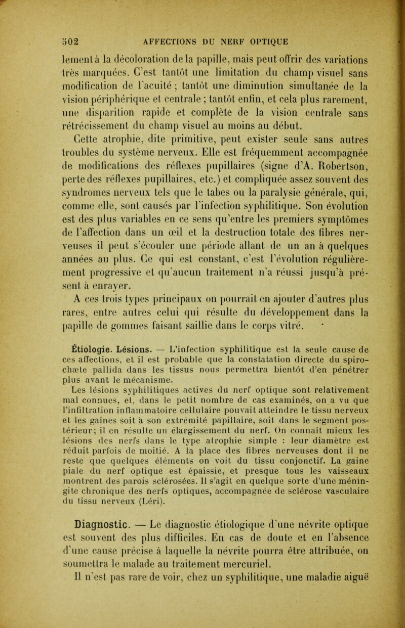 lementà la décoloration delà papille, mais peut offrir des variations très marquées. C'est tantôt une limitation du champ visuel sans modification de Facuité ; tantôt une diminution simultanée de la vision périphérique et centrale ; tantôt enfin, et cela plus rarement, une disparition rapide et complète de la vision centrale sans rétrécissement du champ visuel au moins au déhut. Cette atrophie, dite primitive, peut exister seule sans autres troubles du système nerveux. Elle est fréquemment accompagnée de modifications des réflexes pupillaires (signe d'A. Robertson, perte des réflexes pupillaires, etc.) et compliquée assez souvent des syndromes nerveux tels que le tabès ou la paralysie générale, qui, comme elle, sont causés par Tinfection syphilitique. Son évolution est des plus variables en ce sens qu'entre les premiers symptômes de l'affection dans un œil et la destruction totale des fibres ner- veuses il peut s'écouler une période allant de un an à quelques années au plus. Ce qui est constant, c'est l'évolution régulière- ment progressive et qu'aucun traitement n'a réussi jusqu'à pré- sent à enrayer. A ces trois types principaux on pourrait en ajouter d'autres plus rares, entre autres celui qui résulte du développement dans la papille de gommes faisant saillie dans le corps vitré. Étiologie. Lésions. — L'infection syphilitique est la seule cause de ces afîections, et il est probable que la constatation directe du spiro- chœte pallida dans les tissus nous permettra bientôt d'en pénétrer plus avant le mécanisme. Les lésions syphilitiques actives du nerf optique sont relativement mal connues, et, dans le petit nombre de cas examinés, on a vu que l'infiltration inflammatoire cellulaire pouvait atteindre le tissu nerveux et les gaines soit à son extrémité papillaire, soit dans le segment pos- térieur; il en résulte un élargissement du nerf. On connaît mieux les lésions des nerfs dans le type atrophie simple : leur diamètre est réduit parfois de moitié. A la place des fibres nerveuses dont il ne reste que quelques éléments on voit du tissu conjonctif. La gaine piale du nerf optique est épaissie, et presque tous les vaisseaux montrent des parois sclérosées. 11 s'agit en quelque sorte d'une ménin- gite chronique des nerfs optiques, accompagnée de sclérose vasculaire du tissu nerveux (Léri). Diagnostic. — Le diagnostic étiologique d'une névrite optique est souvent des plus difficiles. En cas de doute et en l'absence d'une cause précise à laquelle la névrite jiourra être attribuée, on soumettra le malade au traitement mercuriel. Il n'est pas rare de voir, chez un syphilitique, une maladie aiguë