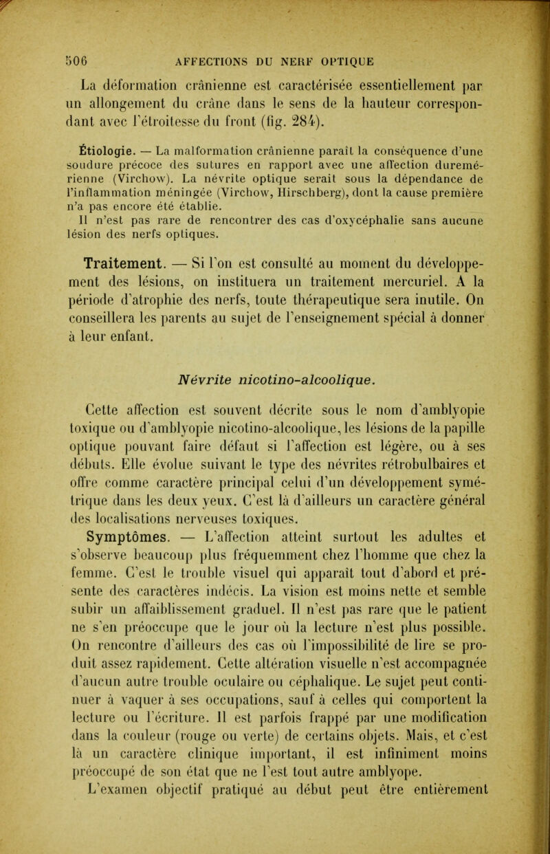 La déformation crânienne est caractérisée essentiellement par un allongement du crâne dans le sens de la hauteur correspon- dant avec Tétroitesse du front (fig. 284). Étiologie. — La malformation crânienne paraît la conséquence d'une soudure précoce des sutures en rapport avec une alTection duremé- rienne (Virchow). La névrite optique serait sous la dépendance de l'inflammation méningée (Virchow, Hirschberg), dont la cause première n'a pas encore été établie. Il n'est pas rare de rencontrer des cas d'oxycéphalie sans aucune lésion des nerfs optiques. Traitement. — Si Ton est consulté au moment du développe- ment des lésions, on instituera un traitement mercuriel. A la période d'atrophie des nerfs, toute thérapeutique sera inutile. On conseillera les parents au sujet de renseignement spécial à donner à leur enfant. Névrite nicotino-alcoolique. Cette affection est souvent décrite sous le nom d'amblyopie toxique ou d'amblyopie nicotino-alcoolique, les lésions de la papille optique pouvant faire défaut si Taffection est légère, ou à ses débuts. Elle évolue suivant le type des névrites rétrobulbaires et offre comme caractère principal celui d'un développement symé- trique dans les deux yeux. C'est là d'ailleurs un caractère général des localisations nerveuses toxiques. Symptômes. — L'affection atteint surtout les adultes et s'observe beaucoup plus fréquemment chez l'homme que chez la femme. C'est le trouble visuel qui apparaît tout d'abord et pré- sente des caractères indécis. La vision est moins nette et semble subir un affaibhssement graduel. Il n'est pas rare que le patient ne s'en préoccupe que le jour où la lecture n'est plus possible. On rencontre d'ailleurs des cas où l'impossibilité de lire se pro- duit assez rapidement. Cette altération visuelle n'est accompagnée d'aucun autre trouble oculaire ou céphahque. Le sujet peut conti- nuer à vaquer à ses occupations, sauf à celles qui comportent la lecture ou l'écriture. 11 est parfois frappé par une modification dans la couleur (rouge ou verte) de certains objets. Mais, et c'est là un caractère clinique important, il est infiniment moins préoccupé de son état que ne l'est tout autre amblyope. L'examen objectif pratiqué au début peut être entièrement