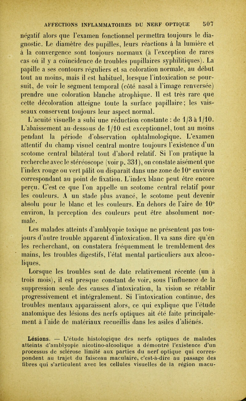 négatif alors que Texamen fonctionnel permettra toujours le dia- gnostic. Le diamètre des pupilles, leurs réactions à la lumière et à la convergence sont toujours normaux (à Texception de rares cas où il y a coïncidence de troubles pupillaires syphilitiques). La papille a ses contours réguliers et sa coloration normale, au début tout au moins, mais il est habituel, lorsque Fintoxication se pour- suit, de voir le segment temporal (côté nasal à l'image renversée) prendre une coloration blanche atrophique. Il est très rare que cette décoloration atteigne toute la surface papillaire; les vais- seaux conservent toujours leur aspect normal. L'acuité visuelle a subi une réduction constante : de 1/3 à 1/10. L'abaissement au-dessous de 1/10 est exceptionnel, tout au moins pendant la période d'observation ophtalmologique. L'examen attentif du champ visuel central montre toujours l'existence d'un scotome central bilatéral tout d'abord relatif. Si l'on pratique la recherche avec le stéréoscope (voir p. 331 ), on constate aisément que l'index rouge ou vert pâlit ou disparaît dans une zone de 10° environ correspondant au point de fixation. L'index blanc peut être encore perçu. C'est ce que l'on appelle un scotome central relatif pour les couleurs. A un stade plus avancé, le scotome peut devenir absolu pour le blanc et les couleurs. En dehors de l'aire de 10° environ, la perception des couleurs peut être absolument nor- male. Les malades atteints d'amblyopie toxique ne présentent pas tou- jours d'autre trouble apparent d'intoxication. Il va sans dire qu'en les recherchant, on constatera fréquemment le tremblement des mains, les troubles digestifs, l'état mental particuliers aux alcoo- liques. Lorsque les troubles sont de date relativement récente (un à trois mois), il est presque constant de voir, sous l'influence de la suppression seule des causes d'intoxication, la vision se rétablir progressivement et intégralement. Si l'intoxication continue, des troubles mentaux apparaissent alors, ce qui explique que l'étude anatomique des lésions des nerfs optiques ait été faite principale- ment à l'aide de matériaux recueilhs dans les asiles d'ahénés. Lésions. — L'étude histologique des nerfs optiques de malades atteints d'amblyopie nicotino-alcoolique a démontré l'existence d'un processus de sclérose limité aux parties du nerf optique qui corres- pondent au trajet du faisceau maculaire, c'est-à-dire au passage des fibres qui s'articulent avec les cellules visuelles de la région macu-