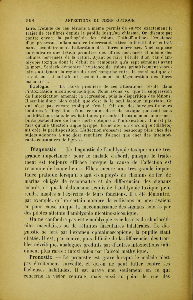 laire. L'étude de ces lésions a même permis de suivre exaclemenl le trajet de ces fibres depuis la papille jusqu'au chiasma. On discute par contre encore la pathogénie des lésions. Uhthofi admet l'existence d'un processus inflammatoire intéressant le tissu interstitiel et entraî- nant secondairement l'altération des fibres nerveuses. Nuel suppose au contraire une lésion primitive des fibres nerveuses et même des cellules nerveuses de la rétine. Ayant pu faire l'étude d'un cas d'am- blyopie toxique dont le début ne remontait qu'à sept semaines avant la mort, Schieck démontre l'existence de lésions primitivement vascu- laires atteignant la région du nerf comprise entre le canal optique et le chiasma et entraînant secondairement la dégénéralion des fibres maculaires. Étiologie. — La cause première de ces altérations réside dans l'intoxication nicotino-alcoolique. Nous avons vu que la suppression de l'intoxication amenait la régression, puis la disparition des lésions. Il semble donc bien établi que c'est là le seul facteur important. Ce qui n'est pas encore expliqué c'est le fait que des buveurs-fumeurs habitués à l'ingestion d'une certaine dose de toxique puissent sans modifications dans leurs habitudes présenter brusquement une sensi- bilité particulière de leurs nerfs oi>tiques à l'intoxication. 11 n'est pas rare qu'une alfection aiguë (grippe, bronchite) ou chronique (diabète) ait créé la prédisposition. L'afîection s'observe beaucoup plus chez des sujets adonnés à une dose régulière d'alcool que chez des intempé- rants coutumiers de l'ivresse. Diagnostic. — Le diagnostic de Tamblyopie toxique a une très grande importance : pour le malade d'abord, puisque le traite- ment est toujours efficace lorsque la cause de Taffection est reconnue de bonne lieure. Elle a encore une très grande im])or- tance pratique lorsqu'il s'agit d'employés de chemins de fer, de marins obligés de reconnaître et de différencier des signaux colorés, et que le daltonisme acquis de Tamblyopie toxique peut rendre inaptes à l'exercice de leurs fonctions. Il a été démontré, par exemple, qu'un certain nombre de collisions en mer avaient eu pour cause unique la méconnaissance des signaux colorés par des pilotes atteints d'amblyopie nicotino-alcoolique. On ne confondra pas celte amblyopie avec les cas de chorioréti- nites maculaires ou de rétinites maculaires bilatérales. Le dia- gnostic se fera par l'examen ophtalmoscopique, la pupille étant dilatée. Il est, par contre, plus difficile de la différencier des trou- bles névritiques analogues produits par d'autres intoxications infi- niment plus rares : intoxication par l'alcool méthylique. Pronostic. — Le pronostic est grave lors(|ue le malade n'est pas étroitement surveillé, et qu'on ne peut lutter contre ses fâcheuses habitudes. Il est grave non seulement en ce qui concerne la vision centrale, mais aussi au point de vue des
