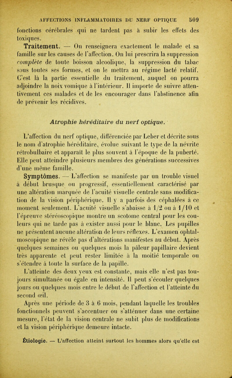 fonctions cérébrales qui ne tardent pas à subir les effets des toxiques. Traitement. — On renseignera exactement le malade et sa famille sur les causes de Taffection. On lui prescrira la suppression complète de toute boisson alcoolique, la suppression du tabac sous toutes ses formes, et on le mettra au régime lacté relatif. C'est là la partie essentielle du traitement, auquel on pourra adjoindre la noix vomique à Tintérieur. Il importe de suivre atten- tivement ces malades et de les encourager dans Tabstinence afin de prévenir les récidives. Atrophie héréditaire du nerf optique. L'affection du nerf optique, différenciée par Leber et décrite sous le nom d'atrophie héréditaire, évolue suivant le type de la névrite rétrobulbaire et apparaît le plus souvent à Fépoque de la puberté. Elle peut atteindre plusieurs membres des générations successives d'une même famille. Symptômes. — L'affection se manifeste par un trouble visuel à début brusque ou progressif, essentiellement caractérisé par une altération marquée de l'acuité visuelle centrale sans modifica- tion de la vision périphérique. Il y a parfois des céphalées à ce moment seulement. L'acuité visuelle s'abaisse à ou à i/10 et l'épreuve stéréoscopique montre un scotome central pour les cou- leurs qui ne tarde pas à exister aussi pour le blanc. Les pupilles ne présentent aucune altération de leurs réflexes. L'examen ophtal- moscopique ne révèle pas d'altérations manifestes au début. Après quelques semaines ou quelques mois la pâleur papillaire devient très apparente et peut rester limitée à la moitié temporale ou s'étendre à toute la surface de la papille. L'atteinte des deux yeux est constante, mais elle n'est pas tou- jours simultanée ou égale en intensité. Il peut s'écouler quelques jours ou quelques mois entre le début de l'affection et l'atteinte du second œil. Après une période de 3 à 6 mois, pendant laquelle les troubles fonctionnels peuvent s'accentuer ou s'atténuer dans une certaine mesure, l'état de la vision centrale ne subit plus de modifications et la vision périphérique demeure intacte. Étiologie. — L'afïection atteint surtout les hommes alors qu'elle est