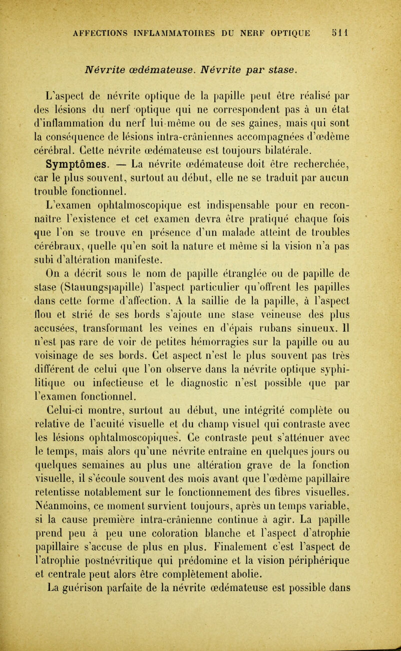 Névrite œdémateuse. Névrite par stase. L'aspect de névrite optique de la papille peut être réalisé par des lésions du nerf optique qui ne correspondent pas à un état d'inflammation du nerf lui-même ou de ses gaines, mais qui sont la conséquence de lésions intra-crâniennes accompagnées d'œdème cérébral. Cette névrite œdémateuse est toujours bilatérale. Symptômes. — La névrite œdémateuse doit être recherchée, car le plus souvent, surtout au début, elle ne se traduit par aucun trouble fonctionnel. L'examen oplitalmoscopique est indispensable pour en recon- naître Texistence et cet examen devra être pratiqué chaque fois que l'on se trouve en présence d'un malade atteint de troubles cérébraux, quelle qu'en soit la nature et même si la vision n'a pas subi d'altération manifeste. On a décrit sous le nom de papille étranglée ou de papille de stase (Stauungspapille) l'aspect particulier qu'offrent les papilles dans cette forme d'affection. A la saillie de la papille, à l'aspect flou et strié de ses bords s'ajoute une stase veineuse des plus accusées, transformant les veines en d'épais rubans sinueux. 11 n'est pas rare de voir de petites hémorragies sur la papille ou au voisinage de ses bords. Cet aspect n'est le plus souvent pas très différent de celui que l'on observe dans la névrite optique syphi- litique ou infectieuse et le diagnostic n'est possible que par l'examen fonctionnel. Celui-ci montre, surtout au début, une intégrité complète ou relative de l'acuité visuelle et du champ visuel qui contraste avec les lésions ophtalmoscopiques. Ce contraste peut s'atténuer avec le temps, mais alors qu'une névrite entraine en quelques jours ou quelques semaines au plus une altération grave de la fonction visuelle, il s'écoule souvent des mois avant que l'œdème papillaire retentisse notablement sur le fonctionnement des fibres visuelles. Néanmoins, ce moment survient toujours, après un temps variable, si la cause première intra-crânienne continue à agir. La papille prend peu à peu une coloration blanche et l'aspect d'atrophie papillaire s'accuse de plus en plus. Finalement c'est l'aspect de l'atrophie postnévritique qui prédomine et la vision périphérique et centrale peut alors être complètement abolie. La guérison parfaite de la névrite œdémateuse est possible dans