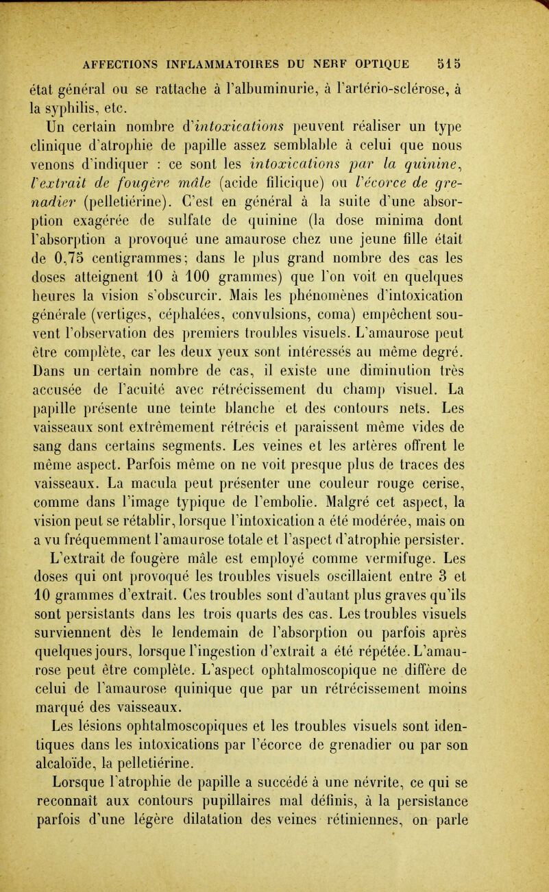 état général ou se rattache à ralbuminurie, à Tartério-sclérose, à la syphilis, etc. Un certain nombre d'intoxications peuvent réaliser un type cUnique d'atrophie de papille assez semblable à celui que nous venons d'indiquer : ce sont les intoxications par la quinine^ Vextrait de fougère mâle (acide filicique) ou Vécorce de gre- nadier (pelletiérine). C'est en général à la suite d'une absor- ption exagérée de sulfate de quinine (la dose minima dont l'absorption a provoqué une amaurose chez une jeune fille était de 0,75 centigrammes; dans le plus grand nombre des cas les doses atteignent 10 à 100 grammes) que l'on voit en quelques heures la vision s'obscurcir. Mais les phénomènes d'intoxication générale (vertiges, céphalées, convulsions, coma) empêchent sou- vent l'observation des premiers trou])les visuels. L'amaurose peut être complète, car les deux yeux sont intéressés au même degré. Dans un certain nombre de cas, il existe une diminution très accusée de l'acuité avec rétrécissement du champ visuel. La papille présente une teinte blanche et des contours nets. Les vaisseaux sont extrêmement rétrécis et paraissent même vides de sang dans certains segments. Les veines et les artères offrent le même aspect. Parfois même on ne voit presque plus de traces des vaisseaux. La macula peut présenter une couleur rouge cerise, comme dans l'image typique de l'embolie. Malgré cet aspect, la vision peut se rétablir, lorsque l'intoxication a été modérée, mais on a vu fréquemment l'amaurose totale et l'aspect d'atrophie persister. L'extrait de fougère mâle est employé comme vermifuge. Les doses qui ont provoqué les troubles visuels oscillaient entre 3 et 10 grammes d'extrait. Ces troubles sont d'autant plus graves qu'ils sont persistants dans les trois quarts des cas. Les troubles visuels surviennent dès le lendemain de l'absorption ou parfois après quelques jours, lorsque Tingestion d'extrait a été répétée. L'amau- rose peut être complète. L'aspect ophtalmoscopique ne diffère de celui de l'amaurose quinique que par un rétrécissement moins marqué des vaisseaux. Les lésions ophtalmoscopiques et les troubles visuels sont iden- tiques dans les intoxications par l'écorce de grenadier ou par son alcaloïde, la pelletiérine. Lorsque l'atrophie de papille a succédé à une névrite, ce qui se reconnaît aux contours pupillaires mal définis, à la persistance parfois d'une légère dilatation des veines rétiniennes, on parle