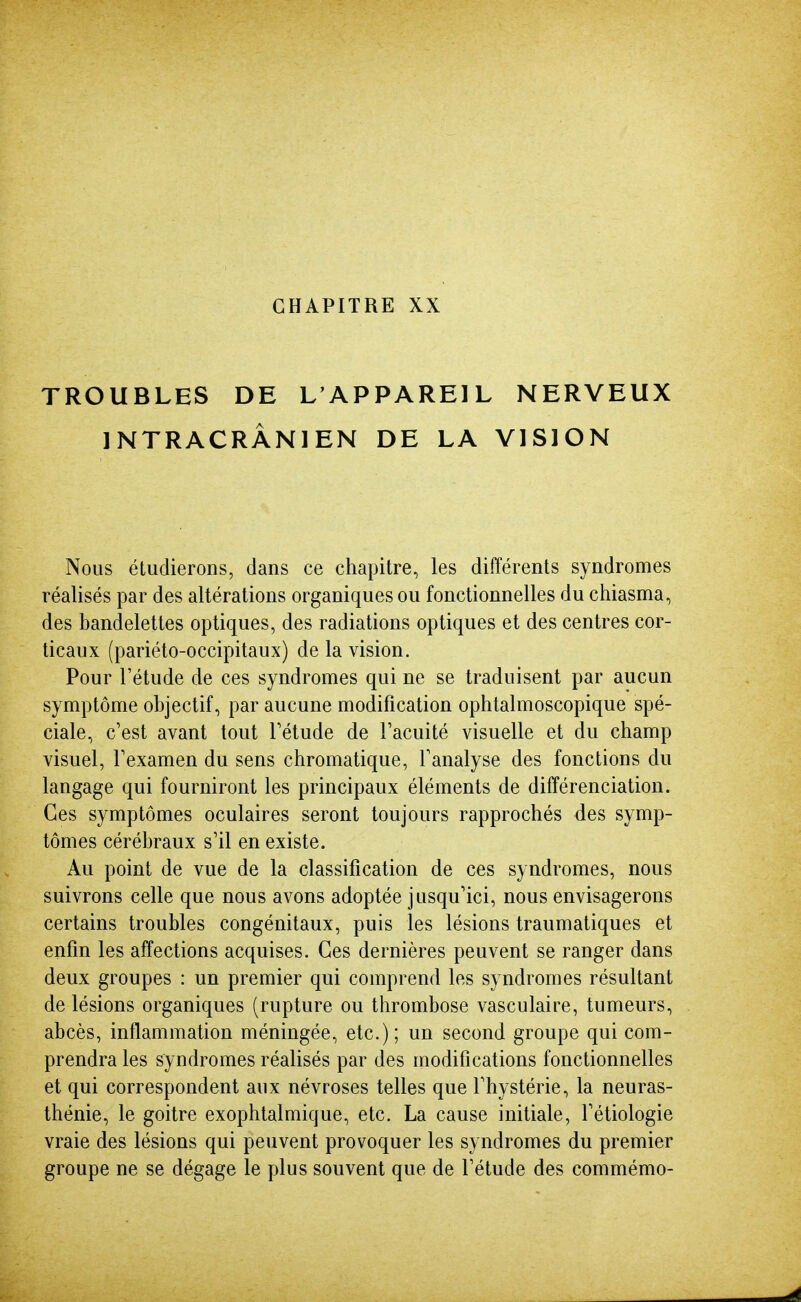 CHAPITRE XX TROUBLES DE L'APPAREIL NERVEUX INTRACRÂNIEN DE LA VISION Nous étudierons, dans ce chapitre, les différents syndromes réalisés par des altérations organiques ou fonctionnelles du chiasma, des bandelettes optiques, des radiations optiques et des centres cor- ticaux (pariéto-occipitaux) de la vision. Pour l'étude de ces syndromes qui ne se traduisent par aucun symptôme objectif, par aucune modification ophtalmoscopique spé- ciale, c'est avant tout Tétude de Tacuité visuelle et du champ visuel, Texamen du sens chromatique, l'analyse des fonctions du langage qui fourniront les principaux éléments de différenciation. Ces symptômes oculaires seront toujours rapprochés des symp- tômes cérébraux s'il en existe. Au point de vue de la classification de ces syndromes, nous suivrons celle que nous avons adoptée jusqu'ici, nous envisagerons certains troubles congénitaux, puis les lésions traumatiques et enfin les affections acquises. Ces dernières peuvent se ranger dans deux groupes : un premier qui comprend les syndromes résultant de lésions organiques (rupture ou thrombose vasculaire, tumeurs, abcès, inflammation méningée, etc.); un second groupe qui com- prendra les syndromes réalisés par des modifications fonctionnelles et qui correspondent aux névroses telles que l'hystérie, la neuras- thénie, le goitre exophtalmique, etc. La cause initiale, l'étiologie vraie des lésions qui peuvent provoquer les syndromes du premier groupe ne se dégage le plus souvent que de l'étude des commémo-