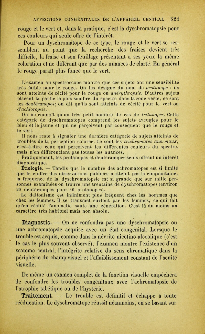 rouge et le vert et, dans la pratique, c'est la dyschromatopsie pour ces couleurs qui seule offre de Fintérêt. Pour un dyschromatope de ce type, le rouge et le vert se res- semblent au point que la recherche des fraises devient très difficile, la fraise et son feuillage présentant à ses yeux la même coloration et ne différant que par des nuances de clarté. En général le rouge paraît plus foncé que le vert. L'examen au spectroscope montre que ces sujets ont une sensibilité très faible pour le rouge. On les désigne du nom de protanope : ils sont atteints de cécité pour le rouge ou anéi^ythropsie. D'autres sujets placent la partie la plus sombre du spectre dans la zone verte, ce sont les deutéranopes; on dit qu'ils sont atteints de cécité pour le vert ou d'achloropsie. On ne connaît qu'un très petit nombre de cas de tritanopes. Cette catégorie de dyschromatopes comprend les sujets aveugles pour le bleu et le jaune et qui ne perçoivent par conséquent que le rouge et le vert. 11 nous reste à signaler une dernière catégorie de sujets atteints de troubles de la perception colorée. Ce sont les trichromates anormaux, c'est-à-dire ceux qui perçoivent les différentes couleurs du spectre, mais n'en différencient pas toutes les nuances. Pratiquement, les protanopes et deutéranopes seuls offrent un intérêt diagnostique. Étiologie. — Tandis que le nombre des achromatopes est si limité que le chiffre des observations publiées n'atteint pas la cinquantaine, la fréquence de la dyschromatopsie est si grande que sur mille per- sonnes examinées on trouve une trentaine de dyschromatopes (environ 20 deutéranopes pour 10 protanopes). Le daltonisme est infiniment plus fréquent chez les hommes que chez les femmes. Il se transmet surtout par les femmes, ce qui fait qu'en réalité l'anomalie saute une génération. C'est là du moins un caractère très habituel mais non absolu. Diagnostic. — On ne confondra pas une dyschromatopsie ou une achromatopsie acquise avec un état congénital. Lorsque le trouble est acquis, comme dans la névrite nicotino-alcoolique (c'est le cas le plus souvent observé), Fexamen montre Fexistence d'un scotome central, l'intégrité relative du sens chromatique dans la périphérie du champ visuel et l'affaiblissement constant de l'acuité visuelle. De même un examen complet de la fonction visuelle empêchera de confondre les troubles congénitaux avec l'achromatopsie de l'atrophie tabétique ou de l'hystérie. Traitement. — Le trouble est définitif et échappe à toute rééducation. Le dyschromatope réussit néanmoins, en se basant sur