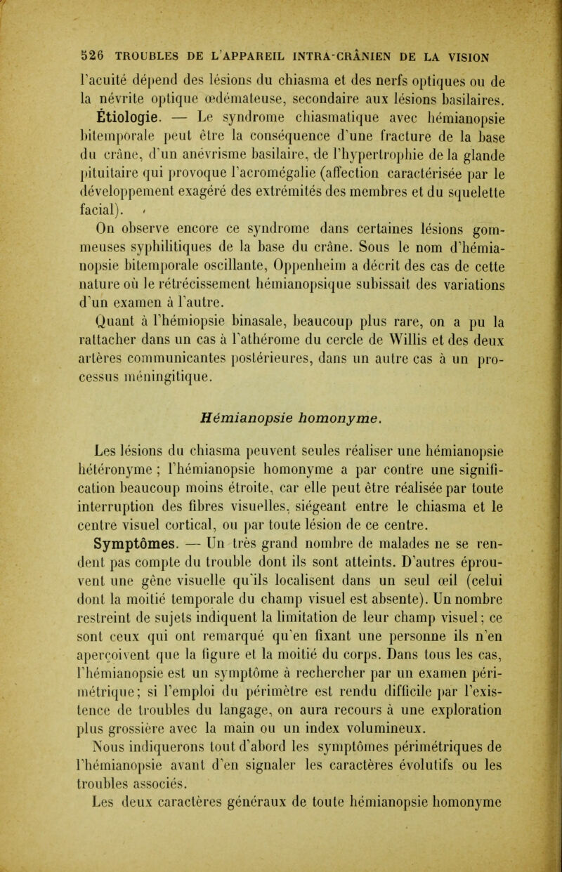l'acuité dé[)end des lésions du chiasma et des nerfs optiques ou de la névrite optique œdémateuse, secondaire aux lésions basilaires. Étiologie. — Le syndrome chiasmatique avec liémianopsie bilemporale peut être la conséquence d'une fracture de la base du crâne, d'un anévrisme basilaire, de l'hypertrophie de la glande pituitaire qui provoque l'acromégalie (affection caractérisée par le développement exagéré des extrémités des membres et du squelette facial). On observe encore ce syndrome dans certaines lésions gom- meuses syphiUtiques de la base du crâne. Sous le nom d'hémia- nopsie bitemporale oscillante, Oppenheim a décrit des cas de cette nature où le rétrécissement hémianopsique subissait des variations d'un examen à l'autre. Quant à l'hémiopsie binasale, beaucoup plus rare, on a pu la rattacher dans un cas à l'athérome du cercle de Willis et des deux artères communicantes postérieures, dans un autre cas à un pro- cessus méningitique. Hémianopsie homonyme. Les lésions du chiasma peuvent seules réaliser une hémianopsie hétéronyme ; Thémianopsie homonyme a par contre une signifi- cation beaucoup moins étroite, car elle peut être réalisée par toute interruption des fibres visuelles, siégeant entre le chiasma et le centre visuel cortical, ou par toute lésion de ce centre. Symptômes. — Un très grand nombre de malades ne se ren- dent pas compte du trouble dont ils sont atteints. D'autres éprou- vent une gêne visuelle qu'ils localisent dans un seul œil (celui dont la moitié temporale du champ visuel est absente). Un nombre restreint de sujets indiquent la limitation de leur champ visuel; ce sont ceux qui ont remarqué qu'en fixant une personne ils n'en aperçoivent que la figure et la moitié du corps. Dans tous les cas, l'hémianopsie est un symptôme à rechercher par un examen péri- métrique; si l'emploi du périmètre est rendu difficile par l'exis- tence de troubles du langage, on aura recours à une exploration plus grossière avec la main ou un index volumineux. Nous indiquerons tout d'abord les symptômes périmétriques de l'hémianopsie avant d'en signaler les caractères évolutifs ou les troubles associés. Les deux caractères généraux de toute hémianopsie homonyme