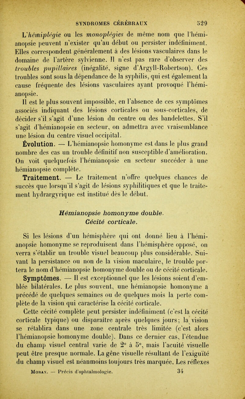 Vhémiplégie ou les monoplégies de même nom que l'iiémi- anopsie peuvent n'exister qu'au début ou persister indéfiniment. Elles correspondent généralement à des lésions vasculaires dans le domaine de Tartère sylvienne. Il n'est pas rare d'observer des troubles pupillaires (inégalité, signe d'Argyll-Robertson). Ces troubles sont sous la dépendance de la syphilis, qui est également la cause fréquente des lésions vasculaires ayant provoqué l'hémi- anopsie. Il est le plus souvent impossible, en l'absence de ces symptômes associés indiquant des lésions corticales ou sous-corticales, de décider s'il s'agit d'une lésion du centre ou des bandelettes. S'il s'agit d'hémianopsie en secteur, on admettra avec vraisemblance une lésion du centre visuel occipital. Évolution. — L'hémianopsie homonyme est dans le plus grand nombre des cas un trouble définitif non susceptible d'améhoration. On voit quelquefois l'hémianopsie en secteur succéder à une hémianopsie complète. Traitement. — Le traitement n'offre quelques chances de succès que lorsqu'il s'agit de lésions syphilitiques et que le traite- ment hydrargyrique est institué dès le début. Hémianopsie homonyme double. Cécité corticale. Si les lésions d'un hémisphère qui ont donné lieu à l'hémi- anopsie homonyme se reproduisent dans l'hémisphère opposé, on verra s'établir un trouble visuel beaucoup plus considérable. Sui- vant la persistance ou non de la vision maculaire, le trouble por- tera le nom d'hémianopsie homonyme double ou de cécité corticale. Symptômes. — Il est exceptionnel que les lésions soient d'em- blée bilatérales. Le plus souvent, une hémianopsie homonyme â précédé de quelques semaines ou de quelques mois la perte com- plète de la vision qui caractérise la cécité corticale. Cette cécité complète peut persister indéfiniment (c'est la cécité corticale typique) ou disparaître après quelques jours; la vision se rétablira dans une zone centrale très limitée (c'est alors l'hémianopsie homonyme double). Dans ce dernier cas, l'étendue du champ visuel central varie de 2° à 5°, mais l'acuité visuelle peut être presque normale. La gêne visuelle résultant de l'exiguïté du champ visuel est néanmoins toujours très marquée. Les réflexes MoRAX. — Précis d'ophtalmologie. 34