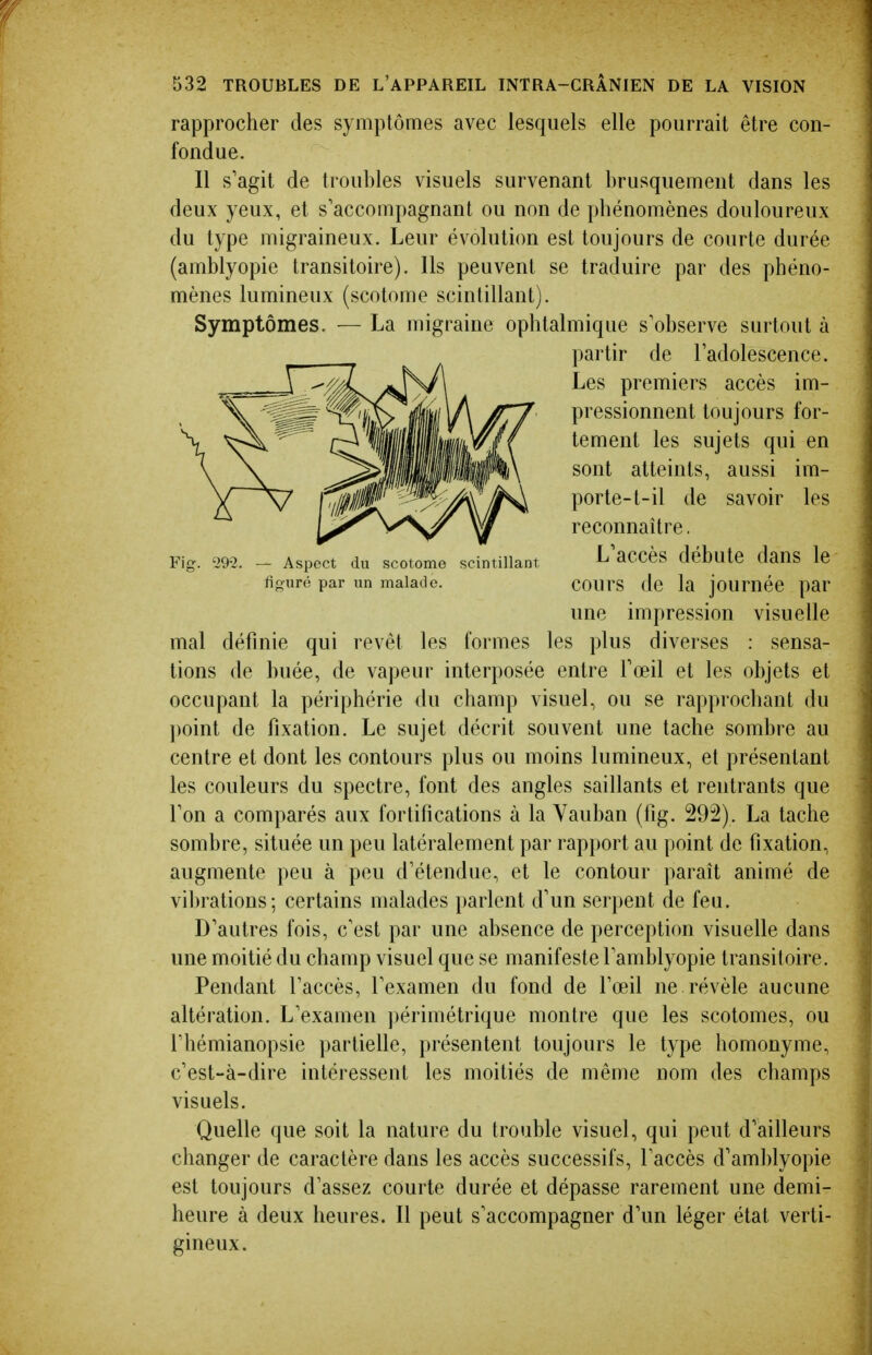 rapprocher des symptômes avec lesquels elle pourrait être con- fondue. Il s'agit de troubles visuels survenant brusquement dans les deux yeux, et s'accompagnant ou non de phénomènes douloureux du type migraineux. Leur évolution est toujours de courte durée (amblyopie transitoire). Ils peuvent se traduire par des phéno- mènes lumineux (scotome scintillant). Symptômes. — La migraine ophtalmique s'observe surtout à partir de Tadolescence. Les premiers accès im- pressionnent toujours for- tement les sujets qui en sont atteints, aussi im- porte-l-il de savoir les reconnaître. Fig. '29-2. — Aspect du scotome scintillant ^ aCCès débutC daUS le figuré par un malade. COUrS de la jouméc par une impression visuelle mal définie qui revêt les formes les plus diverses : sensa- tions de buée, de vapeur interposée entre Toeil et les objets et occupant la périphérie du champ visuel, ou se rapprochant du ])oint de fixation. Le sujet décrit souvent une tache sombre au centre et dont les contours plus ou moins lumineux, et présentant les couleurs du spectre, font des angles saillants et rentrants que Ton a comparés aux fortifications à la Vauban (fig. 292). La tache sombre, située un peu latéralement par rapport au point de fixation, augmente peu à peu d'étendue, et le contour paraît animé de vibrations; certains malades i)arlent d'un serpent de feu. D'autres fois, c'est par une absence de perception visuelle dans une moitié du champ visuel que se manifeste l'amblyopie transitoire. Pendant l'accès, l'examen du fond de l'œil ne révèle aucune altération. L'examen ])érimétrique montre que les scotomes, ou l'hémianopsie partielle, présentent toujours le type homonyme, c'est-à-dire intéressent les moitiés de même nom des champs visuels. Quelle que soit la nature du trouble visuel, qui peut d'ailleurs changer de caractère dans les accès successifs, l'accès d'amblyopie est toujours d'assez courte durée et dépasse rarement une demi- heure à deux heures. Il peut s'accompagner d'un léger état verti- gineux.