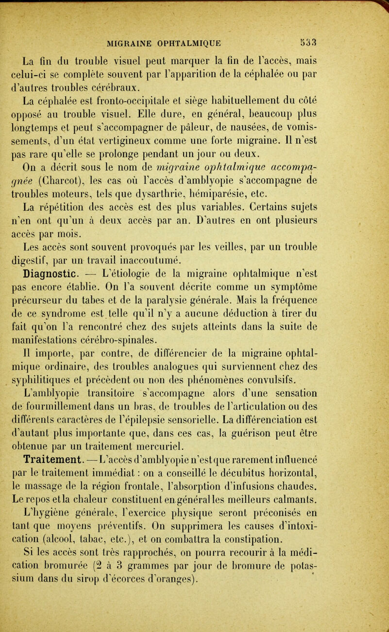 La fin du trouble visuel peut marquer la fin de Taccès, mais celui-ci se complète souvent par l'apparition de la céphalée ou par d'autres troubles cérébraux. La céphalée est fronto-occipitale et siège habituellement du côté opposé au trouble visuel. Elle dure, en général, beaucoup plus longtemps et peut s'accompagner de pâleur, de nausées, de vomis- sements, d'un état vertigineux comme une forte migraine. Il n'est pas rare qu'elle se prolonge pendant un jour ou deux. On a décrit sous le nom de migraine ophtalmique accompa- gnée (Gharcot), les cas où faccès d'amblyopie s'accompagne de troubles moteurs, tels que d} sarthrie, hémiparésie, etc. La répétition des accès est des plus variables. Certains sujets n'en ont qu'un à deux accès par an. D'autres en ont plusieurs accès par mois. Les accès sont souvent provoqués par les veilles, par un trouble digestif, par un travail inaccoutumé. Diagnostic. — L'étiologie de la migraine ophtalmique n'est pas encore étabhe. On l'a souvent décrite comme un symptôme précurseur du tabès et de la paralysie générale. Mais la fréquence de ce syndrome est . telle qu'il n'y a aucune déduction à tirer du fait qu'on l'a rencontré chez des sujets atteints dans la suite de manifestations cérébro-spinales. Il importe, par contre, de différencier de la migraine ophtal- mique ordinaire, des troubles analogues qui surviennent chez des syphilitiques et précèdent ou non des phénomènes convulsifs. L'amblyopie transitoire s'accompagne alors d'une sensation de fourmillement dans un bras, de trou])les de l'articulation ou des différents caractères de l'épilepsie sensorielle. La différenciation est d'autant plus importante que, dans ces cas, la guérison peut être obtenue par un traitement mercuriel. Traitement. — L'accès d'amblyopie n'estque rarement influencé par le traitement immédiat : on a conseillé le décubitus horizontal, le massage de la région frontale, l'absorption d'infusions chaudes. Le repos etla chaleur constituent en général les meilleurs calmants. L'hygiène générale, fexercice physique seront préconisés en tant que moyens préventifs. On supprimera les causes d'intoxi- cation (alcool, tabac, etc.), et on combattra la constipation. Si les accès sont très rapprochés, on pourra recourir à la médi- cation bromurée (2 à 3 grammes par jour de bromure de potas- sium dans du sirop d'écorces d'oranges).