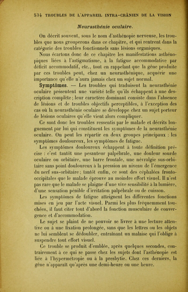 Neurasthénie oculaire. On décrit souvent, sous le nom d'asthénopie nerveuse, les trou- bles que nous grouperons dans ce chapitre, et qui rentrent dans la catégorie des troubles fonctionnels sans lésions organiques. Nous écartons donc de ce chapitre les manifestations asthéno- piques liées à Tastigmatisme, à la fatigue accommodative par déficit accommodatif, etc., tout en rappelant que la gêne produite par ces troubles peut, chez un neurasthénique, acquérir une importance qu'elle n'aura jamais chez un sujet normal. Symptômes. — Les troubles qui traduisent la neurasthénie oculaire présentent une variété telle qu'ils échappent à une des- cription complète; leur caractère dominant consiste dans l'absence de lésions et de troul)les objectifs perceptil)les, à l'exception des cas où la neurasthénie oculaire se développe chez un sujet porteur de lésions oculaires qu'elle vient alors compliquer. Ce sont donc les troubles ressentis par le malade et décrits lon- guement par lui qui constituent les symptômes de la neurasthénie oculaire. On peut les répartir en deux groupes principaux : les symptômes douloureux, les symptômes de fatigue. Les symptômes douloureux échappent à toute définition pré- cise : c'est tantôt une pesanteur pali)ébrale, une douleur sourde oculaire ou orbitaire, une barre frontale, une névralgie sus-orbi- taire sans point douloureux à la pression au niveau de l'émergence du nerf sus-orbitaire ; tantôt enfin, ce sont des céphalées fronto- occipitales que le malade éprouve au moindre effort visuel. Il n'est pas rare que le malade se plaigne d'une vive sensihilité à la lumière, d'une sensation pénilde d'irritation palpébrale ou de cuisson. Les symptômes de fatigue atteignent les différentes fonctions mises en jeu par l'acte visuel. Parmi les plus fréquemment tou- chées, il faut citer tout d'abord la fonction musculaire de conver- gence et d'accommodation. Le sujet se plaint de ne pouvoir se livrer à une lecture atten- tive ou à une fixation prolongée, sans que les lettres ou les objets ne lui semblent se dédoubler, entraînant un malaise qui l'oblige à suspendre tout effort visuel. Ce trouble se produit d'emblée, après quelques secondes, con- trairement à ce qui se passe chez les sujets dont l'asthénopie est liée à l'hypermétropie ou à la presbytie. Chez ces derniers, la gêne n'apparaît qu'après une demi-heure ou une heure.