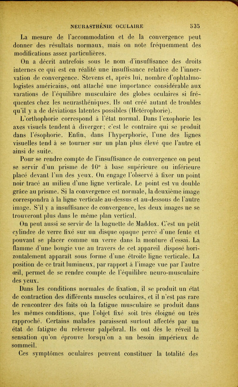 La mesure de raccommodation et de la convergence peut donner des résultats normaux, mais on note fréquemment des modifications assez particulières. On a décrit autrefois sous le nom d'insuffisance des droits internes ce qui est en réalité une insuffisance relative de Tinner- vation de convergence. Stevens et, après lui, nombre d'ophtalmo- logistes américains, ont attaché une importance considérable aux varations de l'équilibre musculaire des globes oculaires si fré- quentes chez les neurasthéniques. Ils ont créé autant de troubles qu'il y a de déviations latentes possibles (Hétérophorie). L'orthophorie correspond à l'état normal. Dans l'exophorie les axes visuels tendent à diverger ; c'est le contraire qui se produit dans l'ésophorie. Enfin, dans l'hyperphorie, Tune des lignes visuelles tend à se tourner sur un plan plus élevé que l'autre et ainsi de suite. Pour se rendre compte de l'insuffisance de convergence on peut se servir d'un prisme de 10° à base supérieure ou inférieure placé devant l'un des yeux. On engage l'observé à fixer un point noir tracé au milieu d'une ligne verticale. Le point est vu double grâce au prisme. Si la convergence est normale, la deuxième image correspondra à la ligne verticale au-dessus et au-dessous de l'autre image. S'il y a insuffisance de convergence, les deux images ne se trouveront plus dans le même plan vertical. On peut aussi se servir de la baguette de Maddox. C'est un })etit cylindre de verre fixé sur un disque opaque percé d'une fente et pouvant se placer comme un verre dans la monture d'essai. La flamme d'une bougie vue au travers de cet appareil disposé hori- zontalement apparaît sous forme d'une étroite hgne verticale. La position de ce trait lumineux, par rapport à l'image vue par l'autre œil, permet de se rendre compte de l'équihbre neuro-musculaire des yeux. Dans les conditions normales de fixation, il se produit un état de contraction des différents muscles oculaires, et il n'est pas rare de rencontrer des faits où la fatigue musculaire se produit dans les mêmes conditions, que l'objet fixé soit très éloigné ou très rapproché. Certains malades paraissent surtout affectés par un état de fatigue du releveur palpébral. Ils ont dès le réveil la sensation qu'on éprouve lorsqu'on a un besoin impérieux de sommeil. Ces symptômes oculaires peuvent constituer la totalité des