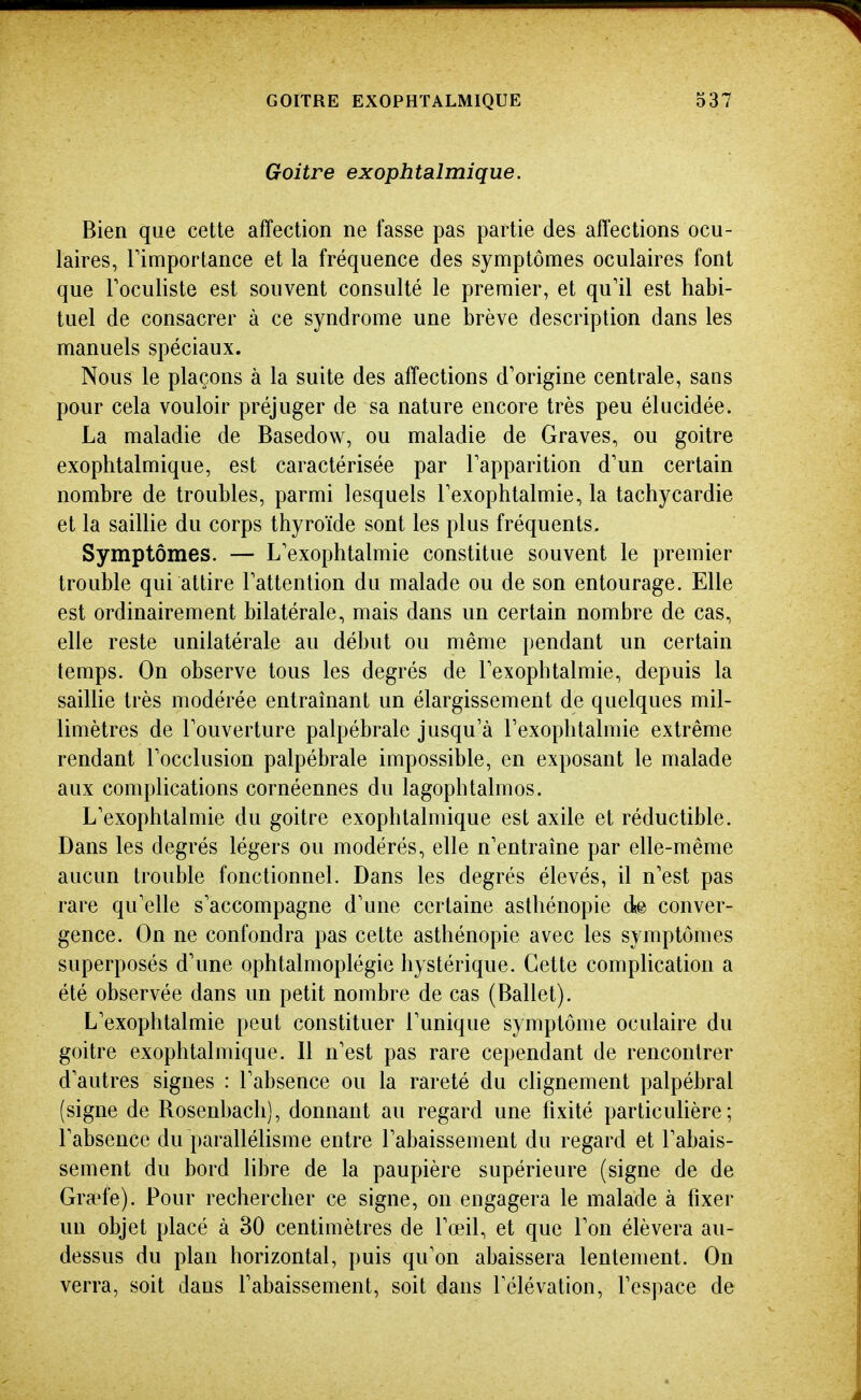 Goitre exophtalmique. Bien que cette affection ne fasse pas partie des affections ocu- laires, rimportance et la fréquence des symptômes oculaires font que Toculiste est souvent consulté le premier, et qu'il est habi- tuel de consacrer à ce syndrome une brève description dans les manuels spéciaux. Nous le plaçons à la suite des affections d'origine centrale, sans pour cela vouloir préjuger de sa nature encore très peu élucidée. La maladie de Basedow, ou maladie de Graves, ou goitre exophtalmique, est caractérisée par l'apparition d'un certain nombre de troubles, parmi lesquels l'exophtalmie, la tachycardie et la saillie du corps thyroïde sont les plus fréquents. Symptômes. — L'exophtalmie constitue souvent le premier trouble qui attire l'attention du malade ou de son entourage. Elle est ordinairement bilatérale, mais dans un certain nombre de cas, elle reste unilatérale au début ou même pendant un certain temps. On observe tous les degrés de l'exophtalmie, depuis la sailUe très modérée entraînant un élargissement de quelques mil- limètres de l'ouverture palpébrale jusqu'à l'exophtalmie extrême rendant l'occlusion palpébrale impossible, en exposant le malade aux complications cornéennes du lagophtalmos. L'exophtalmie du goitre exophtalmique est axile et réductible. Dans les degrés légers ou modérés, elle n'entraîne par elle-même aucun trouble fonctionnel. Dans les degrés élevés, il n'est pas rare qu'elle s'accompagne d'une certaine asthénopie de conver- gence. On ne confondra pas cette asthénopie avec les symptômes superposés d'une ophtalmoplégie hystérique. Cette complication a été observée dans un petit nombre de cas (Ballet). L'exophtalmie peut constituer l'unique symptôme oculaire du goitre exophtalmique. 11 n'est pas rare cependant de rencontrer d'autres signes : l'absence ou la rareté du clignement palpébral (signe de Rosenbachj, donnant au regard une fixité particuhère ; l'absence du parallélisme entre l'abaissement du regard et l'abais- sement du bord libre de la paupière supérieure (signe de de Gra^fe). Pour rechercher ce signe, on engagera le malade à fixer un objet placé à 30 centimètres de l'œil, et que l'on élèvera au- dessus du plan horizontal, puis qu'on abaissera lentement. On verra, soit dans l'abaissement, soit dans l'élévation, l'espace de