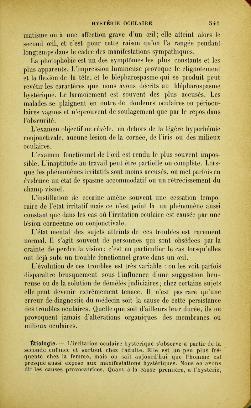 matisme ou à une affection grave d'un œil ; elle atteint alors le second œil, et c'est pour cette raison qu'on Ta rangée pendant longtemps dans le cadre des manifestations sympathiques. La photophobie est un des symptômes les plus constants et les plus apparents. L'impression lumineuse provoque le cHgnotement et la flexion de la tête, et le blépharospasme qui se produit peut revêtir les caractères que nous avons décrits au blépharospasme hystérique. Le larmoiement est souvent des plus accusés. Les malades se plaignent en outre de douleurs oculaires ou périocu- laires vagues et n'éprouvent de soulagement que par le repos dans l'obscurité. L'examen objectif ne révèle, en dehors de la légère hyperhémie conjonctivale, aucune lésion delà cornée, de l'iris ou des milieux oculaires. L'examen fonctionnel de l'œil est rendu le plus souvent impos- sible. L'inaptitude au travail peut être partielle ou complète. Lors- que les phénomènes irritatifs sont moins accusés, on met parfois en évidence un état de spasme accommodatif ou un rétrécissement du champ visuel. L'instillation de cocaïne amène souvent une cessation tempo- raire de l'état irritatif mais ce n'est point là un phénomène aussi constant que dans les cas où l'irritation oculaire est causée par une lésion cornéenne ou conjonctivale. L'état mental des sujets atteints de ces troubles est rarement normal. Il s'agit souvent de personnes qui sont obsédées parla crainte de perdre la vision ; c'est en particulier le cas lorsqu'elles ont déjà subi un trouble fonctionnel grave dans un œil. L'évolution de ces troubles est très variable : on les voit parfois disparaître brusquement sous l'influence d'une suggestion heu- reuse ou de la solution de démêlés judiciaires; chez certains sujets elle peut devenir extrêmement tenace. Il n'est pas rare qu'une erreur de diagnostic du médecin soit la cause de cette persistance des troubles oculaires. Quelle que soit d'ailleurs leur durée, ils ne provoquent jamais d'altérations organiques des membranes ou milieux oculaires. Étiologie. — L'irritation oculaire hystérique s'observe à partir de la seconde enfance et surtout chez l'adulte. Elle est un peu plus fré- quente chez la femme, mais on sait aujourd'hui que l'homme est presque aussi exposé aux manifestations hystériques. Nous en avons dit les causes provocatrices. Quant à la cause première, à l'hystérie,