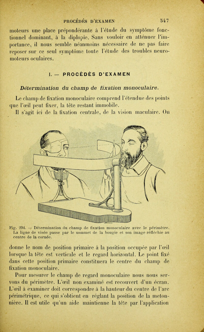 moteurs une place prépondérante à l'étude du symptôme fonc- tionnel dominant, à la diplopie. Sans vouloir en atténuer l'im- portance, il nous semble néanmoins nécessaire de ne pas faire reposer sur ce seul symptôme toute Fétude des troubles neuro- moteurs oculaires. I.— PROCÉDÉS D'EXAMEN Détermination du champ de fixation monoculaire. Le champ de fixation monoculaire comprend Tétendue des points que Toeil peut fixer, la tête restant immobile. Il s'agit ici de la fixation centrale, de la vision maculaire. On Fig. -294. — Détermination du cliamp de fixation monoculaire avec le périmètre. La ligne de visée passe par le sommet de la bougie et son image réfléchie au centre de la cornée. donne le nom de position primaire à la position occupée par Toeil lorsque la tête est verticale et le regard horizontal. Le point fixé dans cette position primaire constituera le centre du champ de fixation monoculaire. Pour mesurer le champ de regard monoculaire nous nous ser- vons du périmètre. L'œil non examiné est recouvert d'un écran. L'œil à examiner doit correspondre à la hauteur du centre de l'arc périmétrique, ce qui s'obtient en réglant la position de la meton- nière. Il est utile qu'un aide maintienne la tête par l'application