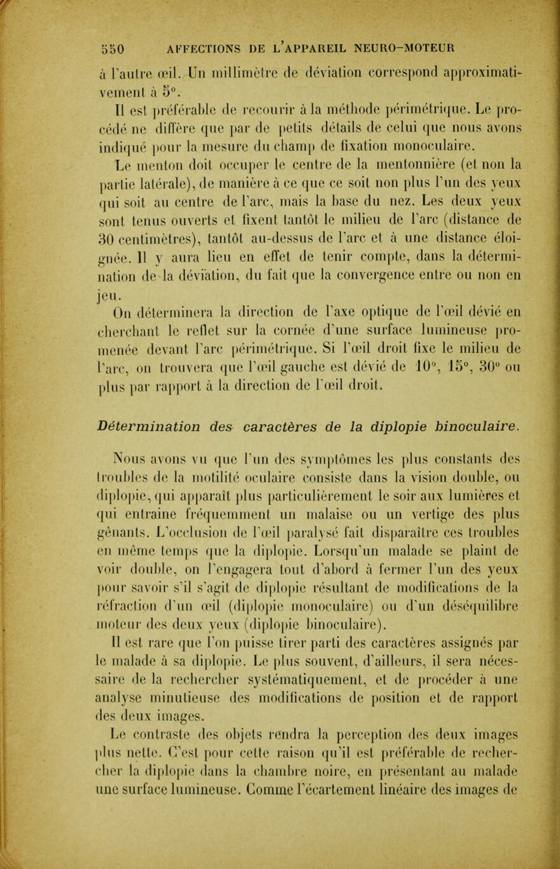 à raiitre œil. Un millimètre de déviation correspond approximati- vement à 5°. Tl est préférable de recourir à la méthode périmétrique. Le pro- cédé ne diffère que par de i)etits détails de celui que nous avons indiqué pour la mesure du champ de fixation monoculaire. Le menton doit occuper le centre de la mentonnière (et non la partie latérale), de manière à ce que ce soit non plus Tun des yeux qui soit au centre de Parc, mais la base du nez. Les deux yeux sont tenus ouverts et fixent tantôt le milieu de Tare (distance de 30 centimètres), tantôt au-dessus de Tare et à une distance éloi- gnée. 11 y aura lieu en effet de tenir compte, dans la détermi- nation de la déviation, du fait que la convergence entre ou non en jeu. On déterminera la direction de Taxe optique de Toeil dévié en cherchant le reflet sur la cornée d'une surface lumineuse pro- menée devant Tare périmétrique. Si foeil droit fixe le milieu de l'arc, on trouvera que Tœil gauche est dévié de 10°, 15°, 30° ou l)lus par rapport à la direction de foeil droit. Détermination des caractères de la diplopie binoculaire. Nous avons vu que fun des symptômes les plus constants des troul)les de la motilité oculaire consiste dans la vision double, ou diplopie, qui apparaît plus particulièremeut le soir aux lumières et qui entraine fréquemment un malaise ou un vertige des plus gênants. L'occlusion de fœil paral}sé fait disparaître ces troubles en même temps que la diplopie. Lorsqu'un malade se plaint de voir double, on l'engagera tout d'abord à fermer l'un des yeux pour savoir s'il s'agit de diplo])ie résultant de modifications de la réfraction d'un œil (diploi)ie monoculaire) ou d'un désé(|uilibre moteur des deux yeux (diplopie binoculaire). Il est rare que l'on puisse tirer parti des caractères assignés par le malade à sa dijdopie. Le plus souvent, d'ailleurs, il sera néces- saire de la rechercher systématiquement, et de procéder à une analyse minutieuse des modifications de position et de rapport des deux images. Le contraste des objets rendra la perception des deux images ])lus nette. C'est pour cette raison qu'il est préférable de recher- cher la diplopie dans la cham])ie noire, en présentant au malade une surface lumineuse. Comme fécartement linéaire des images de