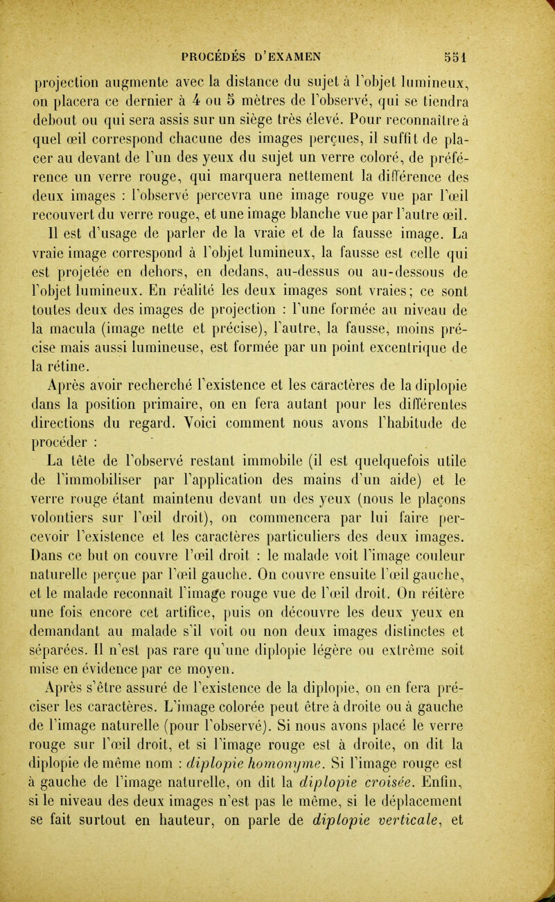 projection augmente avec la distance du sujet à Tobjet lumineux, on placera ce dernier à 4 ou 5 mètres de Tobservé, qui se tiendra debout ou qui sera assis sur un siège très élevé. Pour reconnaître à quel œil correspond chacune des images perçues, il suffit de pla- cer au devant de Tun des yeux du sujet un verre coloré, de préfé- rence un verre rouge, qui marquera nettement la différence des deux images : Tobservé percevra une image rouge vue par Toeil recouvert du verre rouge, et une image blanche vue par l'autre œil. 11 est d'usage de parler de la vraie et de la fausse image. La vraie image correspond à Tobjet lumineux, la fausse est celle qui est projetée en dehors, en dedans, au-dessus ou au-dessous de Fobjet lumineux. En réalité les deux images sont vraies; ce sont toutes deux des images de projection : Tune formée au niveau de la macula (image nette et précise), Tautre, la fausse, moins pré- cise mais aussi lumineuse, est formée par un point excentrique de la rétine. Après avoir recherché Fexistence et les caractères de la diplopie dans la position primaire, on en fera autant pour les différentes directions du regard. Voici comment nous avons Thabitude de procéder : La tête de Tobservé restant immobile (il est quelquefois utile de Timmobiliser par Tapplication des mains d'un aide) et le verre rouge étant maintenu devant un des yeux (nous le plaçons volontiers sur Tœil droit), on commencera par lui faire per- cevoir l'existence et les caractères particuliers des deux images. Dans ce but on couvre l'œil droit : le malade voit l'image couleur naturelle perçue par l'œil gauche. On couvre ensuite l'œil gauche, et le malade reconnaît l'image rouge vue de l'œil droit. On réitère une fois encore cet artifice, puis on découvre les deux yeux en demandant au malade s'il voit ou non deux images distinctes et séparées. Il n'est pas rare qu'une diplopie légère ou extrême soit mise en évidence par ce moyen. Après s'être assuré de l'existence de la diplopie, on en fera pré- ciser les caractères. L'image colorée peut être à droite ou à gauche de l'image naturelle (pour l'observé). Si nous avons placé le verre rouge sur l'œil droit, et si l'image rouge est à droite, on dit la diplopie (le même nom : diplopie homonyme. Si l'image rouge est à gauche de l'image naturelle, on dit la diplopie croisée. Enfin, si le niveau des deux images n'est pas le même, si le déplacement se fait surtout en hauteur, on parle de diplopie verticale, et