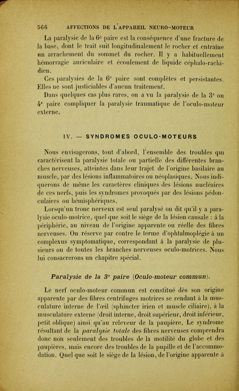 r 566 AFFECTIONS DE L APPAREIL NEURO-MOTEUR La paralysie de la 6^ paire est la conséquence crime fracture de la base, dont le trait suit longitudinalement le rocher et entraîne un arrachement du sommet du rocher. Il y a habituellement hémorragie auriculaire et écoulement de liquide céphalo-rachi- dien. Ces paralysies de la 6^ paire sont complètes et persistantes. Elles ne sont justiciables d'aucun traitement. Dans quelques cas plus rares, on a vu la i)aralysie de la 3*= ou 4* paire compliquer la paralysie traumatique de Toculo-moteur externe. IV. — SYNDROMES O C U LO - M OT E U R S Nous envisagerons, tout d'al)ord, l'ensemble des troubles qui caractérisent la paralysie totale ou })artielle des différentes bran- ches nerveuses, atteintes dans leur trajet de Torigine basilaire au muscle, par des lésions inflammatoires ou néoplasiques. Nous indi- querons de même les caractères cliniques des lésions nucléaires de ces nerfs, puis les syndromes provoqués par des lésions pédon- culaires ou hémisphéri({ues. Lorsqu'un tronc nerveux est seul paralysé on dit qu'il y a para- lysie oculo-motrice, quel que soit le siège de la lésion causale : à la périphérie, au niveau de l'origine apparente ou réelle des fibres nerveuses. On réserve par contre le terme d'ophtalmoplégie à un complexus symptomatique, correspondant à la paralysie de plu- sieurs ou de toutes les branches nerveuses oculo-motrices. Nous lui consacrerons un chapitre spécial. Paralysie de la 3^ paire [Oculo-moteur commun). Le nerf oculo-moteur commun est constitué dès son origine apparente par des fibres centrifuges motrices se rendant à la mus- culature interne de l'œil (sphincter irien et muscle ciliaire), à la musculature externe (droit interne, droit supérieur, droit inférieur, petit ol)lique) ainsi qu'au releveur de la paupière. Le syndrome résultant de la paralysie totale des fibres nerveuses comi)rendra donc non seulement des troubles de la motilité du globe et des paupières, mais encore des troubles de la pupille et de l'accommo- dation. Quel que soit le siège de la lésion, de l'origine apparente à