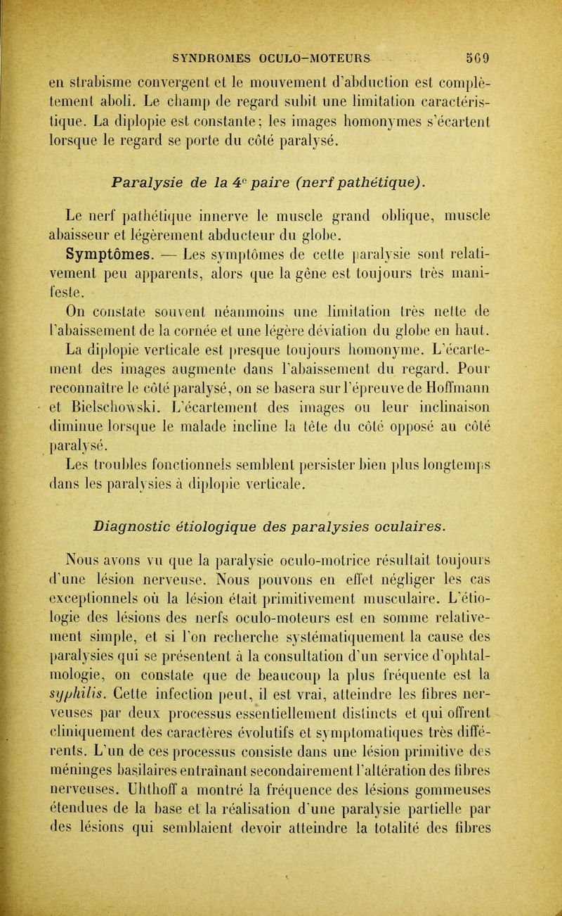 en strabisme convergent et le mouvement d'abdnction est complè- tement aboli. Le champ de regard subit une limitation caractéris- tique. La diplopie est constante; les images homonymes s'écartent lorsque le regard se porte du côté paralysé. Paralysie de la 4^ paire (nerf pathétique). Le nerf pathétique innerve le muscle grand oblique, muscle abaisseur et légèrement abducteur du globe. Symptômes. — Les symptômes de cette paralysie sont relati- vement peu apparents, alors que la gêne est toujours très mani- feste. On constate souvent néanmoins une limitation très nette de rabaissement de la cornée et une légère déviation du globe en haut. La diplopie verticale est presque toujours homonyme. L'écarte- ment des images augmente dans rabaissement du regard. Pour reconnaître le côté paralysé, on se basera surTépreuvede Hoffmann et Bielscliowski. L'écartement des images ou leur inclinaison diminue lorsque le malade incline la tête du côté opposé au côté })aralysé. Les troubles fonctionnels semblent persister bien plus longtemps dans les paralysies à di})lopie verticale. Diagnostic étiologique des paralysies oculaires. Nous avons vu que la paralysie oculo-motrice résultait toujours d'une lésion nerveuse. Nous pouvons en effet négliger les cas exceptionnels où la lésion était primitivement musculaire. L'étio- logie des lésions des nerfs oculo-moteurs est en somme relative- ment simple, et si Ton recherche systématiquement la cause des paralysies qui se présentent à la consultation d'un service d'ophtal- mologie, on constate que de beaucoup la plus fréquente est la syphilis. Cette infection peut, il est vrai, atteindre les fibres ner- veuses par deux processus essentiellement distincts et qui offrent cliniquement des caractères évolutifs et symptomatiques très diffé- rents. L'un de ces processus consiste dans une lésion primitive des méninges basjlaires entraînant secondairement l'altération des fd)res nerveuses. Uhthoff a montré la fréquence des lésions gommeuses étendues de la base et la réalisation d'une paralysie partielle par des lésions qui semblaient devoir atteindre la totalité des fibres