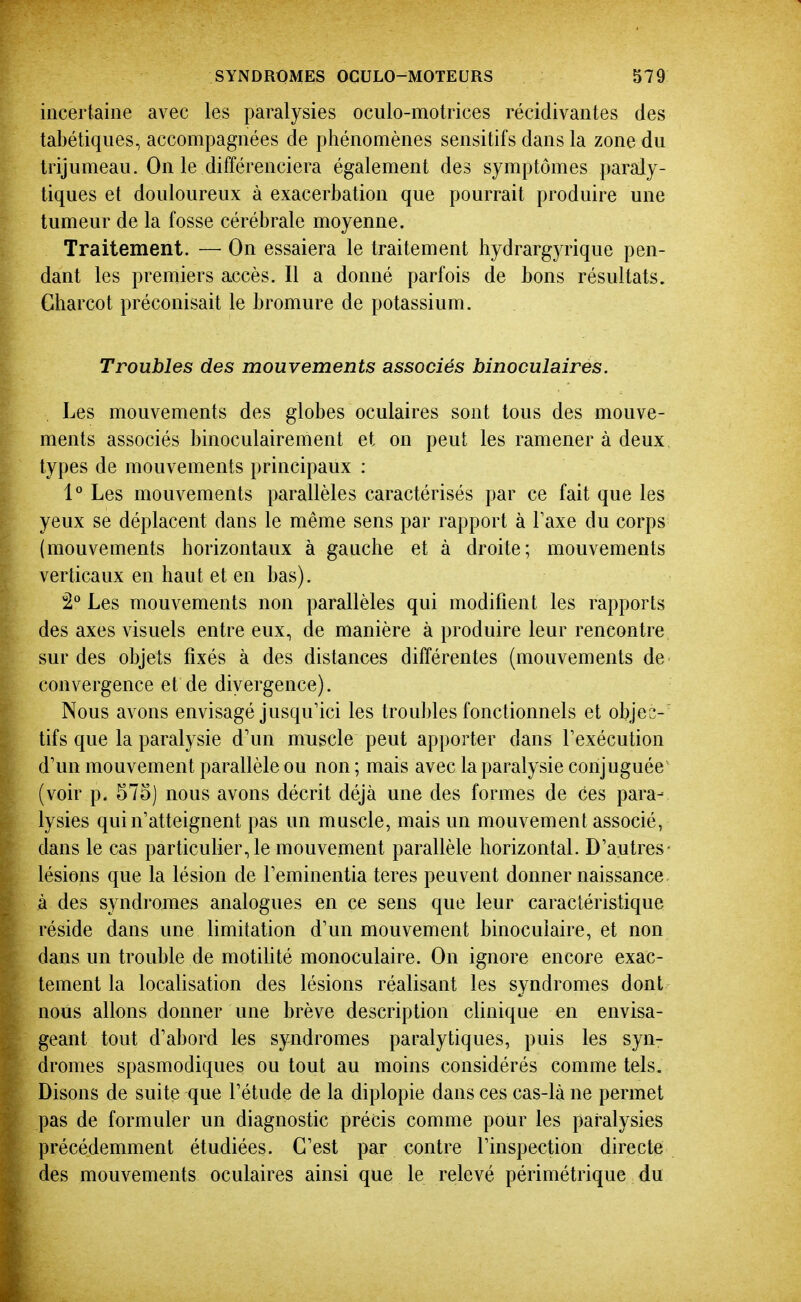 incertaine avec les paralysies oculo-motrices récidivantes des taLétiques, accompagnées de phénomènes sensitifs dans la zone du trijumeau. On le différenciera également des symptômes paraly- tiques et douloureux à exacerbation que pourrait produire une tumeur de la fosse cérébrale moyenne. Traitement. — On essaiera le traitement hydrargyrique pen- dant les premiers accès. Il a donné parfois de bons résultats. Charcot préconisait le bromure de potassium. Troubles des mouvements associés binoculaires. Les mouvements des globes oculaires sont tous des mouve- ments associés binoculairement et on peut les ramener à deux, types de mouvements principaux : 1° Les mouvements parallèles caractérisés par ce fait que les yeux se déplacent dans le même sens par rapport à Taxe du corps (mouvements horizontaux à gauche et à droite; mouvements verticaux en haut et en bas). 2° Les mouvements non parallèles qui modifient les rapports des axes visuels entre eux, de manière à produire leur rencontre sur des objets fixés à des distances différentes (mouvements de convergence et de divergence). Nous avons envisagé jusqu'ici les troubles fonctionnels et objec- tifs que la paralysie d'un muscle peut apporter dans Texécution d'un mouvement parallèle ou non ; mais avec la paralysie conjuguée (voir p. 575) nous avons décrit déjà une des formes de ces para- lysies qui n'atteignent pas un muscle, mais un mouvement associé, dans le cas particulier, le mouvement parallèle horizontal. D'autres- lésions que la lésion de l'eminentia teres peuvent donner naissance à des syndromes analogues en ce sens que leur caractéristique réside dans une limitation d'un mouvement binoculaire, et non dans un trouble de motiUté monoculaire. On ignore encore exac- tement la localisation des lésions réalisant les syndromes dont nous allons donner une brève description clinique en envisa- geant tout d'abord les syndromes paralytiques, puis les syn- dromes spasmodiques ou tout au moins considérés comme tels. Disons de suite que l'étude de la diplopie dans ces cas-là ne permet pas de formuler un diagnostic précis comme pour les paralysies précédemment étudiées. C'est par contre l'inspection directe des mouvements oculaires ainsi que le relevé périmétrique du