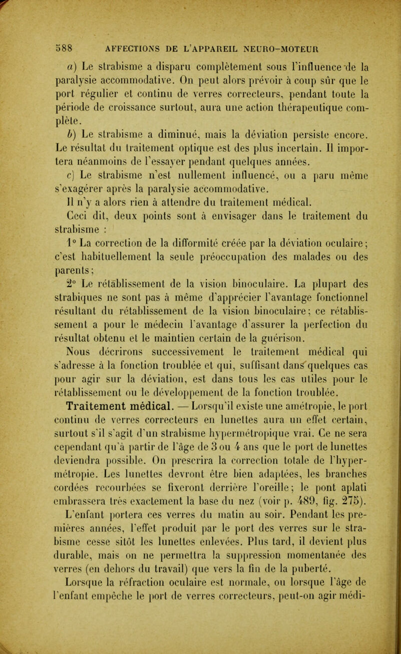 a) Le strabisme a disparu complètement sous Tinfluence de la paralysie accommodative. On peut alors prévoir à coup sûr que le port régulier et continu de verres correcteurs, pendant toute la période de croissance surtout, aura une action thérapeutique com- plète. b) Le strabisme a diminué, mais la déviation persiste encore. Le résultat du traitement optique est des plus incertain. Il impor- tera néanmoins de Tessayer pendant quelques années. c) Le strabisme n'est nullement influencé, ou a paru même s'exagérer après la paralysie accommodative. 11 n'y a alors rien à attendre du traitement médical. Ceci dit, deux points sont à envisager dans le traitement du strabisme : 1° La correction de la difformité créée par la déviation oculaire; c'est habituellement la seule préoccupation des malades ou des parents ; 'i Le rétablissement de la vision binoculaire. La plupart des strabiques ne sont pas à même d'apprécier l'avantage fonctionnel résultant du rétablissement de la vision binoculaire; ce rétablis- sement a pour le médecin Tavantage d'assurer la i)erfection du résultat obtenu et le maintien certain de la guérison. Nous décrirons successivement le traitement médical qui s'adresse à la fonction troublée et qui, suffisant dans quelques cas pour agir sur la déviation, est dans tous les cas utiles pour le rétablissement ou le développement de la fonction troublée. Traitement médicaL — Lorsqu'il existe une amétropie, le port continu de verres correcteurs en lunettes aura un effet certain, surtout s'il s'agit d'un strabisme hypermétropique vrai. Ce ne sera cependant qu'à partir de l'âge de 3 ou 4 ans que le port de lunettes deviendra possible. On prescrira la correction totale de l'hyper- métropie. Les lunettes devront être bien adaptées, les branches cordées recourbées se fixeront derrière l'oreille; le pont aplati embrassera très exactement la base du nez (voir p. 489, fig. 275). L'enfant portera ces verres du matin au soir. Pendant les pre- mières années, l'effet produit par le port des verres sur le stra- bisme cesse sitôt les lunettes enlevées. Plus tard, il devient plus durable, mais on ne permettra la suppression momentanée des verres (en dehors du travail) que vers la fin de la puberté. Lorsque la réfraction oculaire est normale, ou lorsque l'âge de l'enfant empêche le jtort de verres correcteurs, peut-on agir médi-