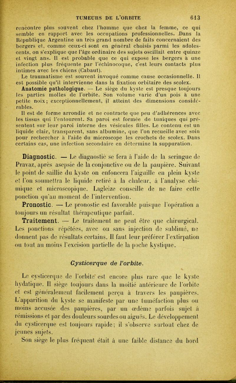 rencontre plus souvent chez l'homme que chez la femme, ce qui semble en rapport avec les occupations professionnelles. Dans la République Argentine un très grand nombre de faits concernaient des bergers et, comme ceux-ci sont en général choisis parmi les adoles- cents, on s'explique que l'âge ordinaire des sujets oscillait entre quinze et vingt ans. Il est probable que ce qui expose les bergers à une infection plus fréquente par l'échinocoque, c'est leurs contacts plus intimes avec les chiens (Cabaut). Le traumatisme est souvent invoqué comme cause occasionnelle. Il est possible qu'il intervienne dans la fixation orbitaire des scolex. Anatomie pathologique. — Le siège du kyste est presque toujours les parties molles de l'orbite. Son volume varie d'un pois à une petite noix; exceptionnellement, |l atteint des dimensions considé- rables. Il est de forme arrondie et ne contracte que peu d'adhérences avec les tissus qui l'entourent. Sa paroi est formée de tuniques qui pré- sentent sur leur paroi interne des vésicules filles. Le contenu est un liquide clair, transparent, sans albumine, que l'on recueille avec soin pour rechercher à l'aide du microscope les crochets de scolex. Dans certains cas, une infection secondaire en détermine la suppuration. Diagnostic. — Le diagaostic se fera à Faide de la seringue de Pravaz, après asepsie de la conjonctive ou de la paupière. Suivant le point de saillie du kyste on enfoncera Taiguille en plein kyste et Ton soumettra le liquide retiré à la chaleur, à l'analyse chi- mique et microscopique. Lagieize conseille de ne faire cette ponction qu'au moment de Tintervention. Pronostic. — Le pronostic est favorahle puisque l'opération a toujours un résultat thérapeutique parfait. Traitement. — Le traitement ne peut être que chirurgical. Les ponctions répétées, avec ou sans injection de sublimé, ne donnent pas de résultats certains. Il faut leur préférer l'extirpation ou tout au moins l'excision partielle de la poche kystique. Cysticerque de l'orbite. Le cysticerque de l'orbite est encore plus rare que le kyste hydatique. Il siège toujours dans la moitié antérieure de l'orbite et est généralement facilement perçu à travers les paupières. L'apparition du kyste se manifeste par une tuméfaction plus ou moins accusée des paupières, par un œdème parfois sujet à rémissions et par des douleurs sourdes ou aiguës. Le développement du cysticerque est toujours rapide; il s'observe surtout chez de jeunes sujets. Son siège le plus fréquent était à une faible distance du bord