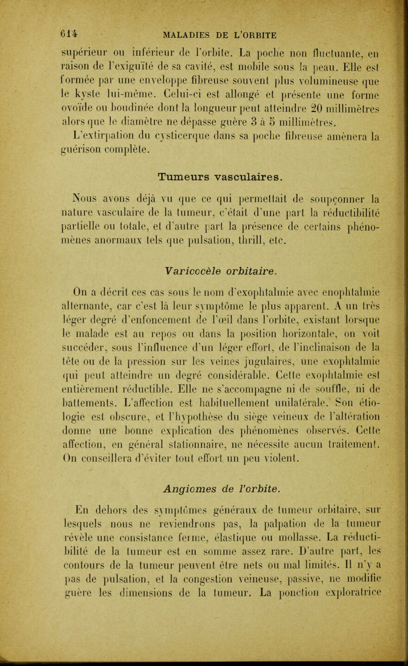 supérieur ou inférieur de TorLite. La poche non fluctuante, en raison de Texiguïté de sa cavité, est mobile sous la peau. Elle est formée par une enveloppe fibreuse souvent plus volumineuse que le kyste lui-même. Celui-ci est allongé et présente une forme ovoïde ou boudinée dont la longueur peut atteindre 20 millimètres alors que le diamètre ne dépasse guère 3 à 5 millimètres. L'extirpation du cysticerque dans sa poche fibreuse amènera la guérison complète. Tumeurs vasculaires. Nous avons déjà vu que ce qui permettait de soupçonner la nature vasculaire de la tumeur, c'était d'une part la réductibilité partielle ou totale, et d'autre part la présence de certains phéno- mènes anormaux tels que pulsation, thrill, etc. Varicocèle orbitaire. On a décrit ces cas sous le nom d'exophtalmie avec enophtalmie alternante, car c'est là leur symptôme le plus apparent. A un très léger degré d'enfoncement de l'œil dans l'orbite, existant lorsque le malade est au repos ou dans la position horizontale, on voit succéder, sous l'influence d'un léger effort, de l'inclinaison de la tête ou de la pression sur les veines jugulaires, une exophtalmie qui peut atteindre un degré considérable. Cette exophtalmie est entièrement réductible. Elle ne s'accompagne ni de souffle, ni de battements. L'affection est habituellement unilatérale. Son étio- logie est obscure, et l'hypothèse du siège veineux de l'altération donne une bonne explication des phénomènes observés. Cette affection, en général stationnaire, ne nécessite aucun traitement. On conseillera d'éviter tout effort un peu violent. Angiomes de l'orbite. En dehors des S}m})tomes généraux de tumeur or])itaire, sur lesquels nous ne reviendrons pas, la palpation de la tumeur révèle une consistance ferme, élastique ou mollasse. La réducti- bilité de la tumeur est en somme assez rare. D'autre part, les contours de la tumeur peuvent être nets ou mal limités. 11 n'y a })as de pulsation, et la congestion veineuse, passive, ne modifie guère les dimensions de la tumeur. La ponction exploratrice