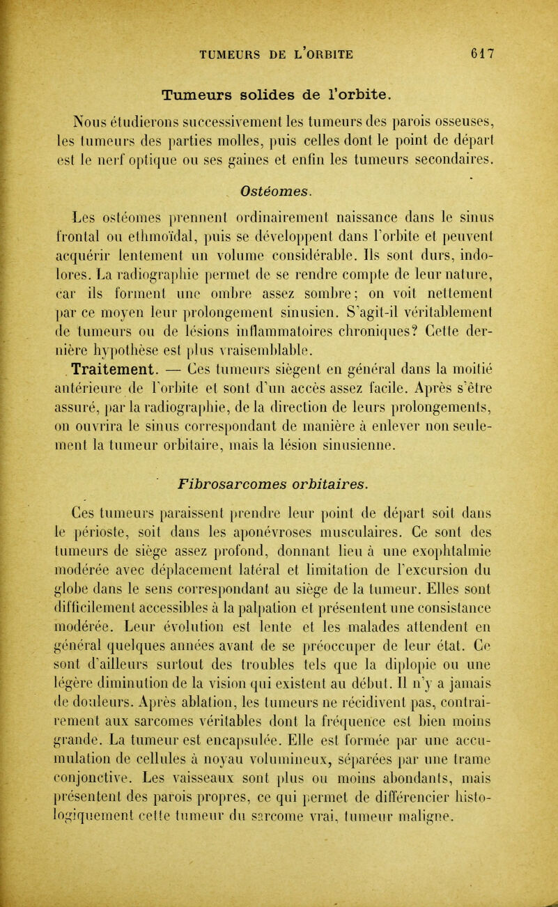 Tumeurs solides de l'orbite. Nous étudierons successivement les tumeurs des parois osseuses, les tumeurs des parties molles, puis celles dont le point de départ est le nerf optique ou ses gaines et enfin les tumeurs secondaires. Ostéomes. Les ostéomes prennent ordinairement naissance dans le sinus frontal ou ethmoïdal, puis se développent dans Torbite et peuvent acquérir lentement un volume considérable. Ils sont durs, indo- lores, La radiographie permet de se rendre compte de leur nature, car ils forment une ombre assez sombre; on voit nettement par ce moyen leur prolongement sinusien. S'agit-il véritablement de tumeurs ou de lésions inflammatoires chroniques? Cette der- nière hypothèse est plus vraisemblable. , Traitement. — Ces tumeurs siègent en général dans la moitié antérieure de Torbite et sont d'un accès assez facile. Après s'être assuré, par la radiographie, de la direction de leurs prolongements, on ouvrira le sinus correspondant de manière à enlever non seule- ment la tumeur orbitaire, mais la lésion sinusienne. Fibrosarcomes orbitaires. Ces tumeurs paraissent })rendre leur point de départ soit dans le périoste, soit dans les aponévroses musculaires. Ce sont des tumeurs de siège assez profond, donnant lieu à une exophtalmie modérée avec déplacement latéral et limitation de Fexcursion du globe dans le sens correspondant au siège de la tumeur. Elles sont difficilement accessibles à la palpation et présentent une consistance modérée. Leur évolution est lente et les malades attendent en général quelques années avant de se préoccuper de leur état. Ce sont d'ailleurs surtout des troubles tels que la diplopie ou une légère diminution de la vision qui existent au début. Il n'y a jamais de douleurs. Après ablation, les tumeurs ne récidivent pas, contrai- rement aux sarcomes véritables dont la fréquence est bien moins grande. La tumeur est encapsulée. Elle est formée par une accu- mulation de cellules à noyau volumineux, séparées par une trame conjonctive. Les vaisseaux sont jdus ou moins abondants, mais présentent des parois propres, ce qui permet de différencier histo- logiquement cette tumeur du sarcome vrai, tumeur maligne.