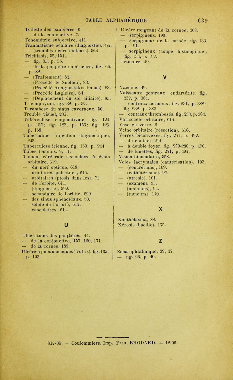 Toilette des paupières, 6. — de la conjonctive, 7. Tonométrie subjective, 411. Traumatisme oculaire (diagnostic), 372. — (troubles neuro-moteurs), 564. Trichiasis, 55, 151. — fig. 35, p. 55. — de la paupière supérieure, fig. 66, p. 8-2. — (Traitement), 8-2. — (Procédé de Snellen), 83. — (Procédé Anagnostakis-Panas), 83. — (Procédé Lagleize), 81. — (Déplacement du sol ciliaire), 85. Trichophyton, fig. 32, p. 52. Thrombose du sinus caverneux, 50. Trouble visuel, 235. Tnl)erculose conjonctivale, fig. 124, p. 157; fig. 125, p. 157; fig. 126. p. 158. Tuberculine (injection diagnostique), 245. Tuberculose irienne, fig. 159, p. 244. Tubes témoins, 9, 11. Tumeur cérébrale secondaire à lésion orbitairc, 619. — du nerf optique, 618. — orbitaires pulsatiles, 616. ~ orbitaires (ptosis dans les). 71. — de Torbite, 611. — (diagnostic), 599. — secondaire de l'orbite, 620. — des sinus sphénoïdaux, 50. — solide de l'orbite, 617. — vasculaires, 614. U Ulcérations des paujotères, 44. — de la conjonctive, 157, 160, 171. — de la cornée, 189. Ulcère à pneumocoques (frottis), fig. 135, p. 193. Ulcère rongeant de la cornée, 208. — serpigineux, 190. — serpigineux de la cornée, fig. 133, p. 191. — serpigineux (coupe histologique). fig. 134, p. 192. Urticaire, 49. V ' Vaccine, 49. Vaisseaux çentraux, endartérite, fig. 232, p. 384. — centraux normaux, fig. 231, p. 382; fig. 232, p. 383. — centraux thrombosés, fig. 233, p. 384. Varicocèle orbitaire, 614. Vase en verre, 6. Veine orbitaire (résection), 616. A^erres biconvexes, fig. 271, p. 492. — de contact, 214. — à double foyer, fig. 279-280, p. 490. — de lunettes, fig. 271, p. 492. Vision binoculaire, 558. Voies lacrymales (cautérisation), 103. — (concrétions), 109. — (cathétérisme), 97. — (atrésie), 101. — (examen), 95. I -- (maladies), 94. ! — (tumeurs), 110. Xanthélasma, 88. Xérosis (bacille), 175. Z Zona ophtalmique, 39, 42. — fig. 26, p. 40. 822-06. - Coulommiers. Imp. Paul BRODARD. — 12-06.