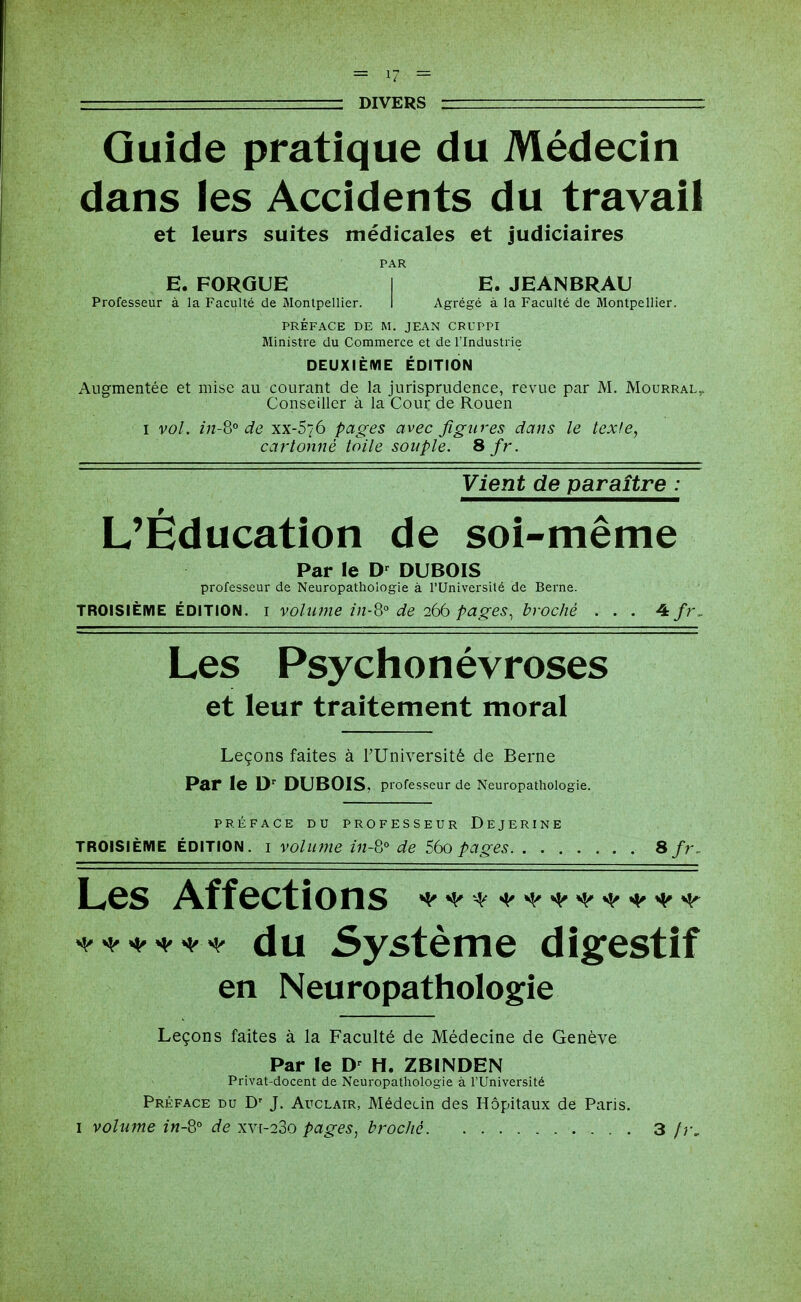 Guide pratique du Médecin dans les Accidents du travail et leurs suites médicales et judiciaires PAR E. FORGUE I E. JEANBRAU Professeur à la Faculté de Monlpellier. I Agrégé à la Faculté de Montpellier. PRÉFACE DE M. JEAN CRUPPI Ministre du Commerce et de l'Industrie DEUXIÈME ÉDITION Augmentée et mise au courant de la jurisprudence, revue par M, Mourral,. Conseiller à la Cour de Rouen I vol. in-Q° de xx-S/ô pages avec figures dans le texte, cartonné toile souple. Sfr. Vient de paraître : L'Éducation de soi-même Par le D' DUBOIS professeur de Neuropathologie à l'Université de Berne. TROISIÈME ÉDITION, i volîwie în-8° de 266 pages, broché . . . ^fr. Les Psychonévroses et leur traitement moral Leçons faites à l'Université de Berne Par le D DUBOIS, professeur de Neuropathologie. PRÉFACE DU PROFESSEUR DeJERINE TROISIÈME ÉDITION, i volume in-8° de 56o pages Sfr. Les Affections ^^'^^^^'^•^^^•^'^'^ ^^^^^^ du Système digestif en Neuropathologie Leçons faites à la Faculté de Médecine de Genève Par le H. ZBINDEN Privat-docent de Neuropathologie à FUniversité Préface du D' J. Auclatr, Médecin des Hôpitaux de Paris. I volume in-Q° de xyi-23o pages, broché 3 /r.