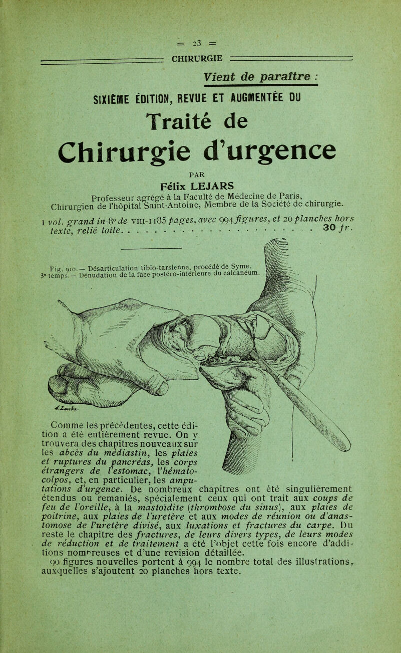 — CHIRURGIE Vient de paraître : SIXIÈIKIE ÉDITION, REVUE ET AUGMENTÉE DU Traité de Chirur§:ie d'urgence PAR Félix LEJARS Professeur agrégé à la Faculté de Médecine de Paris, Chirurgien de l'hôpital Saint-Antoine, Membre de la Société de chirurgie. I vol. grand in-Qo de viii-i i85 pages, avec figures, et 20 planches hors texte, relié toile 30/r. Fiiç Qio — Désarticulation tibio-tarsienne, procédé de Syme. 3« temp^ - Dénudation de la face postero-inléneure du calcaneura. Comme les précédentes, cette édi- tion a été entièrement revue. On y trouvera des chapitres nouveaux sur les abcès du médiastin, les plaies et ruptures du pancréas, les corps étrangers de l'estomac, Vhémato- colpos, et, en particulier, les ampu- tations d'urgence. De nombreux chapitres ont été singulièrement étendus ou remaniés, spécialement ceux qui ont trait aux coups de feu de l'oreille, à la mastoïdite [thrombose du sinus), aux plates de poitrine, aux plaies de luretère et aux modes de réunion ou d'anas- tomose de Vuretère divisé, aux luxations et fractures du carpe. Du reste le chapitre des fractures, de leurs divers types, de leurs modes de réduction et de traitement a été l'objet cette fois encore d'addi- tions nomi^reuses et d'une revision détaillée. 90 figures nouvelles portent à 994 le nombre total des illustrations^ auxquelles s'ajoutent 20 planches hors texte.