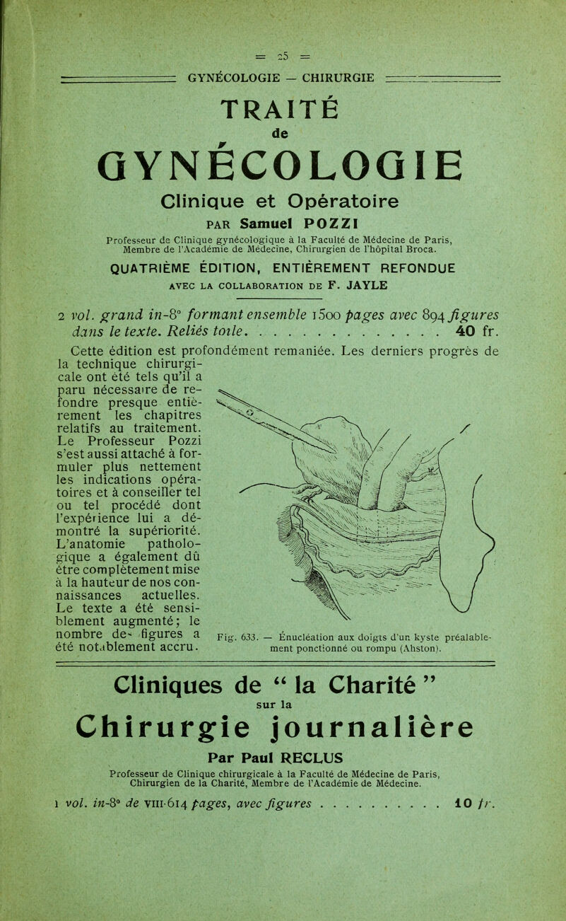 GYNÉCOLOGIE — CHIRURGIE TRAITÉ de GYNECOLOGIE Clinique et Opératoire PAR Samuel POZZI Professeur de Clinique gynécologique à la Faculté de Médecine de Paris, Membre de l'Académie de Médecine, Chirurgien de l'hôpital Broca. QUATRIÈME ÉDITION, ENTIÈREMENT REFONDUE AVEC LA COLLABORATION DE F. JAYLE 2 vol. ^rand in-8° formant ensemble j5oo pages avec 8^4 figures dans le texte. Reliés toile 40 fr. Cette édition est profondément remaniée. Les derniers progrès de la technique chirurgi- cale ont été tels qu'il a paru nécessaire de re- fondre presque entiè- rement les chapitres relatifs au traitement. Le Professeur Pozzi s'est aussi attaché à for- muler plus nettement les indications opéra- toires et à conseiller tel ou tel procédé dont l'expérience lui a dé- montré la supériorité. L'anatomie patholo- gique a également dû être complètement mise à la hauteur de nos con- naissances actuelles. Le texte a été sensi- blement augmenté; le nombre de- figures a pig. 633. - Énucléatlon aux doigts d'un kyste préalable- été notablement accru. ment ponctionné ou rompu (Ahston). Cliniques de  la Charité  sur la Chirurgie journalière Par Paul RECLUS Professeur de Clinique chirurgicale à la Faculté de Médecine de Paris, Chirurgien de la Charité, Membre de l'Académie de Médecine. 1 vol. in-S de viii-6i4 pages, avec figures 10 /r