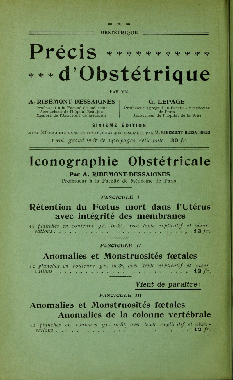 OBSTÉTRIQUE Précis d'Obstétrique ^ ^ ^ PAR MM. A. RIBEMONT-DESSAIQNES Professeur à la Faculté de médecine Accoucheur de l'hôpital Beaujon Membre de l'Académie de médecine G. LEPAGE Professeur agrégé à la Faculté de médecine de Paris Accoucheur de l'hôpital de la Pitié SIXIEME EDITION AVEC 560 FIGURES DANS LE TEXTE, DONT 4OO DESSINIÎES PAR M. RIBEMONT DESSAIGNES I vol. grand in-8° de 1420 pages, relié toile. 30 fr. Iconographie Obstétricale Par A. RIBEMONT DESSAIQNES Professeur à la Faculté de Médecine de Paris FASCICULE 1 Rétention du Fœtus mort dans TUtérus avec intégrité des membranes <2 planches en couleurs gr. in-Q°, avec texte explicatif et obser- vations 12 fr. FASCICULE II Anomalies et Monstruosités fœtales i2 planches en couleurs gr. in-Q, avec texte explicatif et obser- vations 12/r. Vient de paraître: FASCICULE III Anomalies et Monstruosités fœtales Anomalies de la colonne vertébrale 12 planches en couleurs gr. in-8', avec texte explicatif et obser-