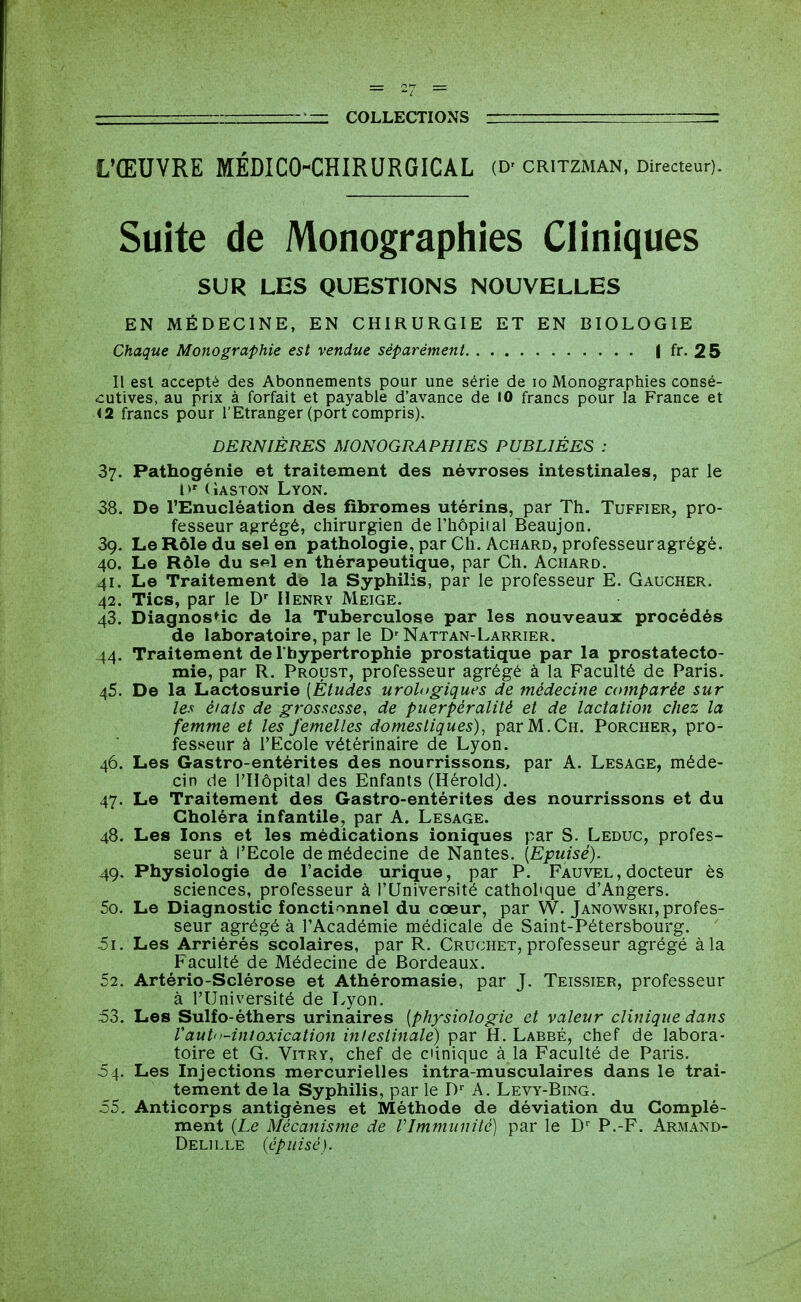 L'ŒUVRE MÉDICO-CHIRURGICAL (D' CRITZMAN, Directeur). Suite de Monographies Cliniques SUR LES QUESTIONS NOUVELLES EN MÉDECINE, EN CHIRURGIE ET EN BIOLOGIE Chaque Monographie est vendue séparément I fr. 25 Il est accepté des Abonnements pour une série de lo Monographies consé- cutives, au prix à forfait et payable d'avance de 10 francs pour la France et «2 francs pour l'Etranger (port compris). DERNIÈRES MONOGRAPHIES PUBLIÉES : 37. Pathogénie et traitement des névroses intestinales, par le l>' (iASTON Lyon. 38. De l'Enucléation des fibromes utérins, par Th. Tuffier, pro- fesseur agrégé, chirurgien derhôpiial Beaujon. 39. Le Rôle du sel en pathologie, par Ch. Achard, professeur agrégé. 40. Le Rôle du s«l en thérapeutique, par Ch. Achard. 41. Le Traitement de la Syphilis, par le professeur E. Gaucher. 42. Tics, par le D Henry Meige. 43. Diagnostic de la Tuberculose par les nouveaux procédés de laboratoire, par le D' Nattan-Larrier. 44. Traitement de l'hypertrophie prostatique par la prostatecto- mie, par R. Proust, professeur agrégé à la Faculté de Paris. 45. De la Lactosurie [Études urologiques de médecine comparée sur les éiats de grossesse, de puerpéralitè et de lactation chez la femme et les femelles domestiques)^ par M.Ch. Porcher, pro- fesseur à l'Ecole vétérinaire de Lyon. 46. Les Gastro-entérites des nourrissons, par A. Lesage, méde- cin de rHôpita) des Enfants (Hérold). 47. Le Traitement des Gastro-entérites des nourrissons et du Choléra infantile, par A. Lesage. 48. Les Ions et les médications ioniques par S- Leduc, profes- seur à l'Ecole de médecine de Nantes. [Epuisé). 49. Physiologie de l'acide urique, par P. Fauvel , docteur ès sciences, professeur à l'Université catholique d'Angers. 50. Le Diagnostic fonctionnel du cœur, par W. Janowski, profes- seur agrégé à l'Académie médicale de Saint-Pétersbourg. .5i. Les Arriérés scolaires, par R. Cruchet, professeur agrégé à la Faculté de Médecine de Bordeaux. 52. Artério-Sclérose et Athéromasie, par J. Teissier, professeur à l'Université de I^yon. 53. Les Sulfo-éthers urinaires [physiologie et valeur clinique dans Vaut''-intoxication intestinale) par fi. Labbé, chef de labora- toire et G. ViTRY, chef de clinique à la Faculté de Paris. 04. Les Injections mercurielles intra-musculaires dans le trai- tement de la Syphilis, par le D^ A. Levy-Bing. 55. Anticorps antigènes et Méthode de déviation du Complé- ment (Le Mécanisme de Vlmmiinité) par le D P.-F. Armand- Delille {épuisé).