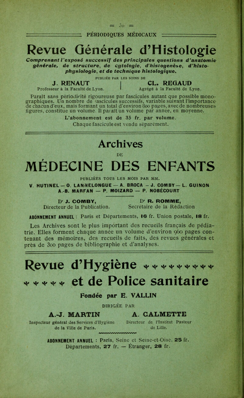 Revue Générale d'Histologie Comprenant l'exposé successif des principales questions d'anatomie générale, de structure, de cytologie, d'iiistogenèse, d'hîsto- physiologie, et de technique histologique. PUBLIÉE PAR LES SOINS DE J. RENAUT I CL. REGAUD Professeur à la Faculté de Lyon. I Agrégé à la Faculté de Lyon. Paraît sans périodifité rigoureuse par fascicules autant que possible mono- graphiques. Un nombre de 'ascicules successifs, variable suivant l'importance de chacun d'eux, mais formant un total d'environ 800 pa^es,avecde nombreuses figures, constitue un volume. Il pat ait un volume par année, en moyenne. L'abonnement est de 35 fr. par volvime. Chaque fascicule est vendu séparément. Archives DE MÉDECINE DES ENFANTS PUBLIÉES TOUS LES MOIS PAR MM. V. HUTINEL —0. LANNELONGUE — A. BROCA - J. COMBY—L. GUINON A.-B. MARFAN — P. MOIZARD — P. NOBÉCOURT D' J. COMBY, D' R. ROmME, Directeur de la Publication. Secrétaire de la Rédaction ABONNEMENT ANNUEL : Paris et Départements, 16 fr. Union postale, 18 fr. Les Archives sont le plus important des recueils français de pédia- trie. Elles forment chaque année un volume d'environ 960 pages con- tenant des mémoires, des recueils de faits, des revues générales et près de 3oo pages de bibliographie et d'analyses. Revue d'Hygiène ^^^^^^^^^ ^^^^^ et de Police sanitaire Fondée par E. VALLIN DIRIGÉE PAR A.-J. MARTIN A. CALMETTE Inspecteur général des Services d'Hygiène Directeur de l'Institut Pasteur de la Ville de Paris. de Lille. ABONNEMENT ANNUEL : Paris, Seine et Seuie-ct-Oise. 25 fr. Départements, 27 fr. — Étranger, 28 fr.