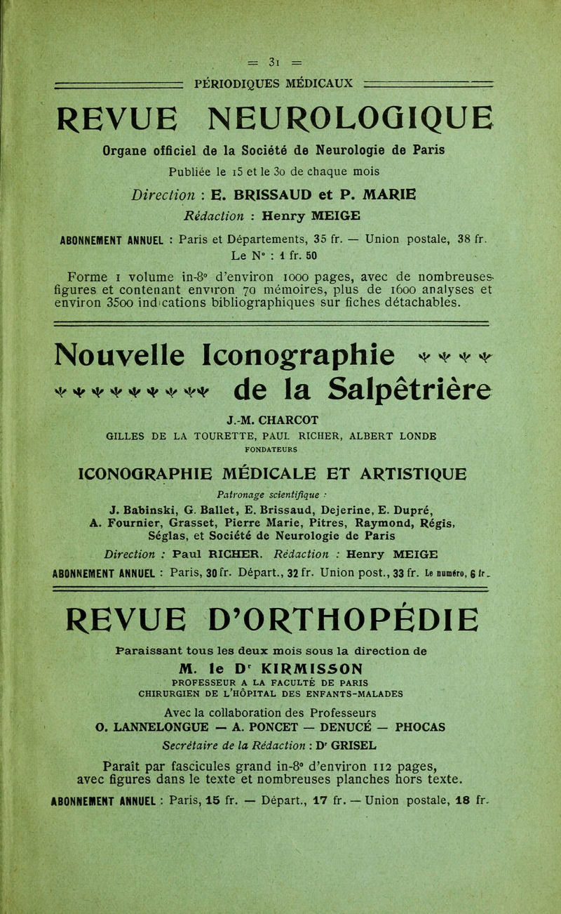 • PÉRIODIQUES MÉDICAUX REVUE NEUROLOGIQUE Organe officiel de la Société de Neurologie de Paris Publiée le i5 et le 3o de chaque mois Direction : E. BRISSAUD et P. MARIE Rédaction : Henry MEIGE ABONNEMENT ANNUEL : Paris et Départements, 35 fr. — Union postale, 38 fr. Le N» : 1 fr. 50 Forme i volume in-8° d'environ looo pages, avec de nombreuses- figures et contenant environ 70 mémoires, plus de 1600 analyses et environ 35oo indications bibliographiques sur fiches détachables. Nouvelle Iconographie ^^^-^-^ de la Salpêtrière J.-M. CHARCOT GILLES DE LA TOURETTE, PAUL RICHER, ALBERT LONDE FONDATEURS ICONOGRAPHIE MÉDICALE ET ARTISTIQUE Patronage scientifique ■ J. Babinski, G. Ballet, E. Brissaud, Dejerîne, E. Dupré, A. Fournier, Grasset, Pierre Marie, Pitres, Raymond, Régis, Séglas, et Société de Neurologie de Paris Direction : Paul RICHER. Rédaction : Henry MEIGE ABONNEMENT ANNUEL : Paris, 30 fr. Départ., 32 fr. Union post., 33 fr. le numéro, 6 ir. REVUE D'ORTHOPÉDIE Paraissant tous les deux mois sous la direction de M. le D^ KIRMISSON PROFESSEUR A LA FACULTÉ DE PARIS CHIRURGIEN DE l'HÔPITAL DES ENFANTS-MALADES Avec la collaboration des Professeurs 0. LANNELONGUE - A. PONCET — DENUCÉ - PHOCAS Secrétaire de la Rédaction : D' GRISEL F^araît par fascicules grand in-8» d'environ 112 pages, avec figures dans le texte et nombreuses planches hors texte. ABONNEIIENT ANNUEL : Paris, 15 fr. — Départ., 17 fr. — Union postale, 18 fr.