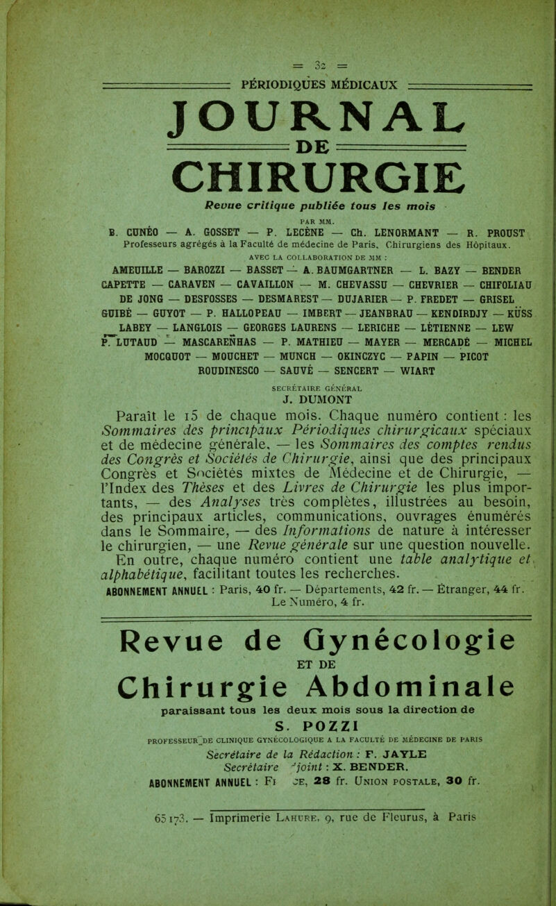 JOURNAL DE = CHIRURGIE Revue critique publiée tous les mois PAR MM. B. CDNÉO — A. GOSSET — P. LECÈNE — Ch. LENORMANT — R. PROUST Professeurs agrégés à la Faculté de médecine de Paris. Chirurgiens des Hôpitaux. AVEC LA COLLABORATION DE MM : AMEUILLE — BAROZZI — BASSET — A. BAUMGARTNER — L. BAZY — BENDER CAPETTE — CARAVEN — CAVAILLON — M. CHEVASSU — CHEVRIER — CHIFOLIAU DE JONG — DESFOSSES — DESMAREST — DUJARIER— P. FREDET — GRISEL SUIBÉ — GUYOT — P. HALLOPEAU — IMBERT — JEANBRAU — KENDIRDJY — KUSS LABEY — LANGLOIS — GEORGES LAURENS — LERICHE — LÉTIENNE — LEW P^^LUTAUD — MASCARENHAS — P. MATHIEU — MAYER — MERCADÉ — MICHEL MOCQUOT — MOUCHET — MUNCH — OKINCZYC — PAPIN — PICOT ROUDINESCO — SAUVÉ — SENCERT — WIART SECRÉTAIRE GÉNÉRAL J. DUMONT Paraît le i5 de chaque mois. Chaque numéro contient : les Sommaires des principaux Périodiques chirurgicaux spéciaux et de médecine g-énérale, — les Sommaires des comptes rendus des Congrès et Sociétés de Chirurgie, ainsi que des principaux Congrès et Sociétés mixtes de Médecine et de Chirurgie, — l'Index des Thèses et des Livres de Chirurgie les plus impor- tants, — des Analyses très complètes, illustrées au besoin, des principaux articles, communications, ouvrages énumérés dans le Sommaire, — des Informations de nature à intéresser le chirurgien, — une Revue générale sur une question nouvelle. En outre, chaque numéro contient une table analytique et alphabétique, facilitant toutes les recherches. ABONNEMENT ANNUEL : Paris, 40 fr. — Départements, 42 fr. — Étranger, 44 fr. Le Numéro, 4 fr. Revue de Gynécologie ET DE Chirurgfie Abdominale paraissant tous les deux mois sous la direction de S. POZZI PROFESSEUR^DE CLINIQUE GYNÉCOLOGIQUE A LA FACULTÉ DE MÉDECINE DE PARIS Secrétaire de la Rédaction : F. JAYLE Secrétaire -/om/: X. BENDER. ABONNEMENT ANNUEL: Fi JE, 28 fr. Union postale, 30 fr. 65 17.3. — Imprimerie Lahcre, 9, rue de Fleurus, à Paris