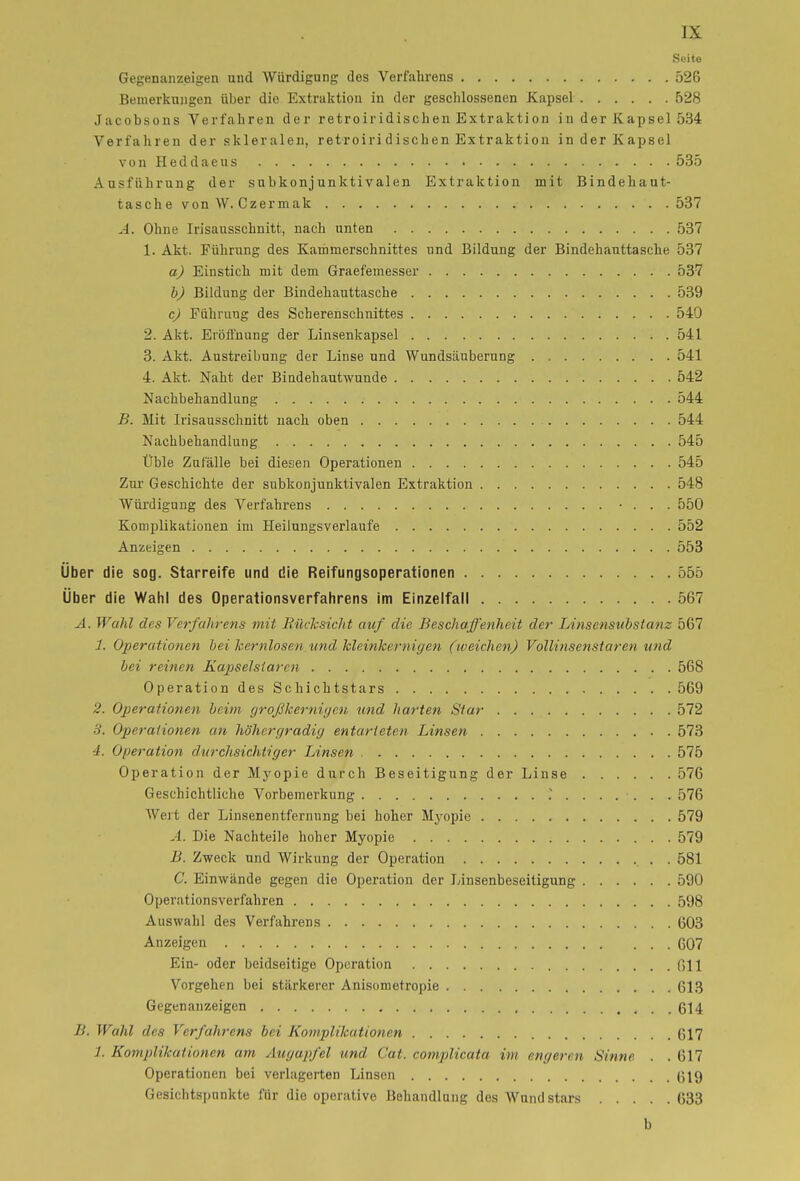 Seite Gegenanzeigen und Würdigung des Verfahrens 526 Bemerkungen über die Extraktion in der geschlossenen Kapsel 528 Jacobsons Verfahren der retroiridischen Extraktion in der Kapsel 534 Verfahren der skleralen, retroiridischen Extraktion in der Kapsel von Heddaeus 535 Ausführung der subkonjunktivalen Extraktion mit Bindehaut- tasche von W. Czermak 537 A. Ohne Irisausschnitt, nach unten 537 1. Akt. Führung des Kammerschnittes und Bildung der Bindehanttasche 537 a) Einstich mit dem Graefemesser 537 b) Bildung der Bindehauttasche 539 c) Führung des Scherenschnittes 540 2. Akt. Eröffnung der Linsenkapsel 541 3. Akt. Austreibung der Linse und Wundsäuberung 541 4. Akt. Naht der Bindehautwunde 542 Nachbehandlung 544 B. Mit Irisausschnitt nach oben 544 Nachbehandlung 545 Üble Zufälle bei diesen Operationen 545 Zur Geschichte der subkonj unktivalen Extraktion 548 Würdigung des Verfahrens • . . . 550 Komplikationen im Heilungsverlaufe 552 Anzeigen 553 Über die sog. Starreife und die Reifungsoperationen 555 Über die Wahl des Operationsverfahrens im Einzelfall 567 A. Wahl des Verfahrens mit Rücksicht auf die Beschaffenheit der Linsensubstanz 567 1. Operationen bei kernlosenund kleinkernigen (weichen) Vollinsenstaren und bei reinen Kapselstarcn 568 Operation des Schichtstars 569 2. Operationen beim großkernigen und harten Star 572 3. Operationen an höhergradig entarteten Linsen 573 4. Operation durchsichtiger Linsen , 575 Operation der Myopie durch Beseitigung der Linse 576 Geschichtliche Vorbemerkung 576 Wert der Linsenentfernung bei hoher Myopie 579 A. Die Nachteile hoher Myopie 579 B. Zweck und Wirkung der Operation . 581 C. Einwände gegen die Operation der Linsenbeseitigung 590 Operationsverfahren 598 Auswahl des Verfahrens 603 Anzeigen 607 Ein- oder beidseitige Operation 011 Vorgehen bei stärkerer Anisometropie 613 Gegenanzeigen 614 B. Wahl des Verfahrens bei Komplikationen 617 1. Komplikationen am Augapfel und Cat. complicata im engeren Sinne . . 617 Operationen bei verlagerten Linsen 619 Gesichtspunkte für die operative Behandlung des Wundstars 633 b