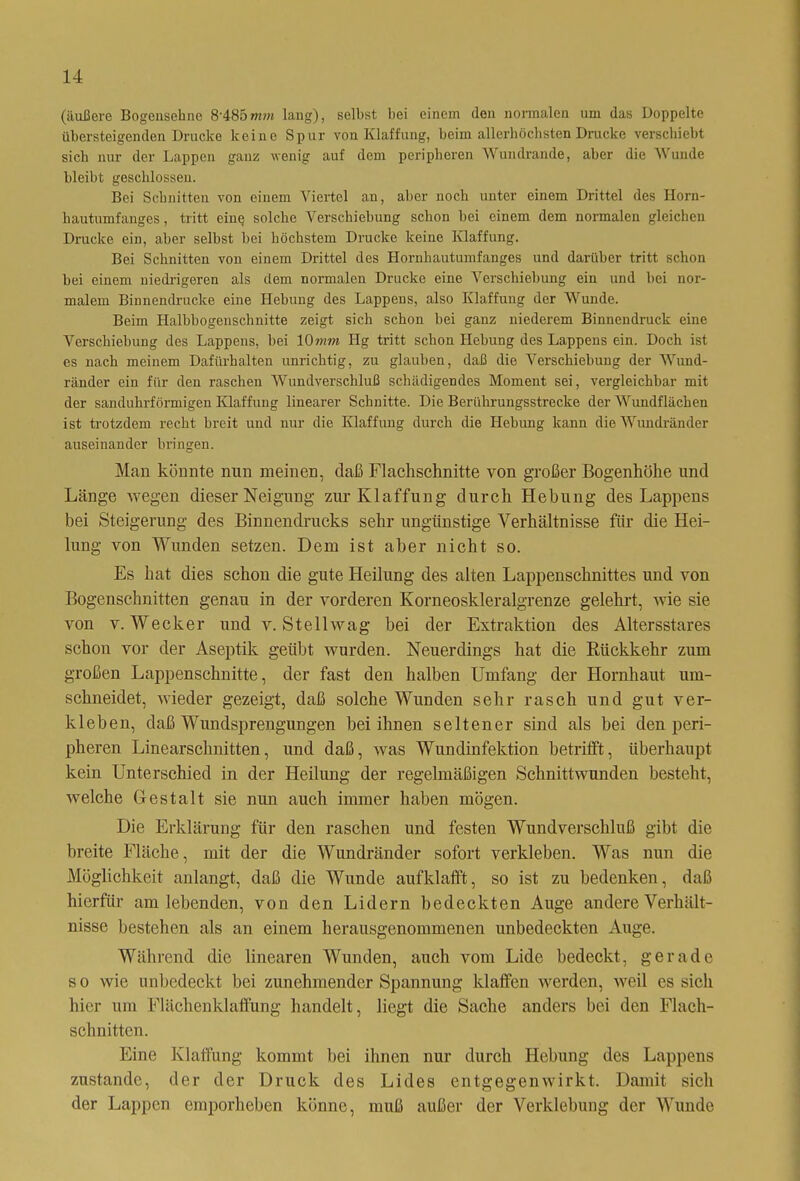 (äußere Bogensehne 8‘485mm lang), selbst bei einem den normalen um das Doppelte übersteigenden Drucke keine Spur von Klaffung, beim allerhöchsten Drucke verschiebt sich nur der Lappen ganz wenig auf dem peripheren Wundrande, aber die Wunde bleibt geschlossen. Bei Schnitten von einem Viertel an, aber noch unter einem Drittel des Horn- hautumfanges , tritt eine solche Verschiebung schon bei einem dem normalen gleichen Drucke ein, aber selbst bei höchstem Drucke keine Klaffung. Bei Schnitten von einem Drittel des Hornhautumfanges und darüber tritt schon bei einem niedrigeren als dem normalen Drucke eine Verschiebung ein und bei nor- malem Binnendrucke eine Hebung des Lappens, also Klaffung der Wunde. Beim Halbbogenschnitte zeigt sich schon bei ganz niederem Binnendruck eine Verschiebung des Lappens, bei 10mm Hg tritt schon Hebung des Lappens ein. Doch ist es nach meinem Dafürhalten unrichtig, zu glauben, daß die Verschiebung der Wund- ränder ein für den raschen Wundverschluß schädigendes Moment sei, vergleichbar mit der sanduhrförmigen Klaffung linearer Schnitte. Die Berührungsstrecke der Wundflächen ist trotzdem recht breit und nur die Klaffung durch die Hebung kann die Wundränder auseinander bringen. Man könnte nun meinen, daß Flachschnitte von großer Bogenhöhe und Länge wegen dieser Neigung zur Klaffung durch Hebung des Lappens bei Steigerung des Binnendrucks sehr ungünstige Verhältnisse für die Hei- lung von Wunden setzen. Dem ist aber nicht so. Es hat dies schon die gute Heilung des alten Lappenschnittes und von Bogenschnitten genau in der vorderen Korneoskleralgrenze gelehrt, wie sie von v. Wecker und v. St eil wag bei der Extraktion des Altersstares schon vor der Aseptik geübt wurden. Neuerdings hat die Rückkehr zum großen Lappenschnitte, der fast den halben Umfang der Hornhaut um- schneidet, wieder gezeigt, daß solche Wunden sehr rasch und gut ver- kleben, daß Wundsprengungen bei ihnen seltener sind als bei den peri- pheren Linearschnitten, und daß, was Wundinfektion betrifft, überhaupt kein Unterschied in der Heilung der regelmäßigen Schnittwunden besteht, welche Gestalt sie nun auch immer haben mögen. Die Erklärung für den raschen und festen Wundverschluß gibt die breite Fläche, mit der die Wundränder sofort verkleben. Was nun die Möglichkeit anlangt, daß die Wunde aufklafft, so ist zu bedenken, daß hierfür am lebenden, von den Lidern bedeckten Auge andere Verhält- nisse bestehen als an einem herausgenommenen unbedeckten Auge. Während die linearen Wunden, auch vom Lide bedeckt, gerade so wie unbedeckt bei zunehmender Spannung klaffen werden, weil es sich hier um Flüchenklaffung handelt, liegt die Sache anders bei den Flach- schnitten. Eine Klaffung kommt bei ihnen nur durch Hebung des Lappens zustande, der der Druck des Lides entgegenwirkt. Damit sich der Lappen emporheben könne, muß außer der Verklebung der Wunde