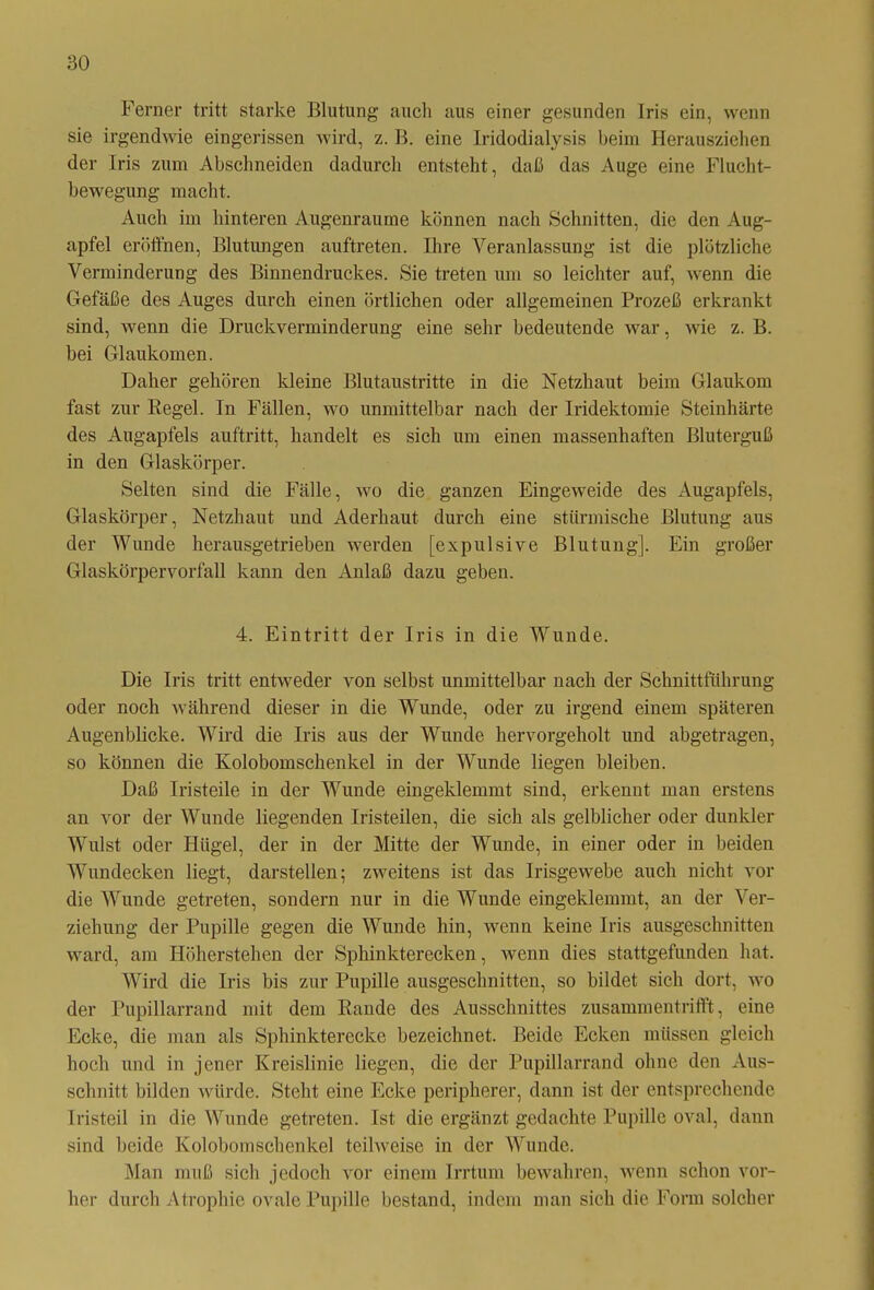 Ferner tritt starke Blutung auch aus einer gesunden Iris ein, wenn sie irgendwie eingerissen wird, z. B. eine Iridodialysis beim Herausziehen der Iris zum Abschneiden dadurch entsteht, daß das Auge eine Flucht- bewegung macht. Auch im hinteren Augenraume können nach Schnitten, die den Aug- apfel eröffnen, Blutungen auftreten. Ihre Veranlassung ist die plötzliche Verminderung des Binnendruckes. Sie treten um so leichter auf, wenn die Gefäße des Auges durch einen örtlichen oder allgemeinen Prozeß erkrankt sind, wenn die Druckverminderung eine sehr bedeutende war, wie z. B. bei Glaukomen. Daher gehören kleine Blutaustritte in die Netzhaut beim Glaukom fast zur Regel. In Fällen, wo unmittelbar nach der Iridektomie Steinhärte des Augapfels auftritt, handelt es sich um einen massenhaften Bluterguß in den Glaskörper. Selten sind die Fälle, wo die ganzen Eingeweide des Augapfels, Glaskörper, Netzhaut und Aderhaut durch eine stürmische Blutung aus der Wunde herausgetrieben werden [expulsive Blutung], Ein großer Glaskörpervorfall kann den Anlaß dazu geben. 4. Eintritt der Iris in die Wunde. Die Iris tritt entweder von selbst unmittelbar nach der Schnittführung oder noch während dieser in die Wunde, oder zu irgend einem späteren Augenblicke. Wird die Iris aus der Wunde hervorgeholt und abgetragen, so können die Kolobomschenkel in der Wunde liegen bleiben. Daß Iristeile in der Wunde eingeklemmt sind, erkennt man erstens an vor der Wunde liegenden Iristeilen, die sich als gelblicher oder dunkler Wulst oder Hügel, der in der Mitte der Wunde, in einer oder in beiden Wundecken liegt, darstellen; zweitens ist das Irisgewebe auch nicht vor die Wunde getreten, sondern nur in die Wunde eingeklemmt, an der Ver- ziehung der Pupille gegen die Wunde hin, wenn keine Iris ausgeschnitten ward, am Höherstehen der Sphinkterecken, wenn dies stattgefunden hat. Wird die Iris bis zur Pupille ausgeschnitten, so bildet sich dort, wo der Pupillarrand mit dem Rande des Ausschnittes zusammentrifft, eine Ecke, die man als Sphinkterecke bezeichnet. Beide Ecken müssen gleich hoch und in jener Kreislinie liegen, die der Pupillarrand ohne den Aus- schnitt bilden würde. Steht eine Ecke peripherer, dann ist der entsprechende Iristeil in die Wunde getreten. Ist die ergänzt gedachte Pupille oval, dann sind beide Kolobomschenkel teilweise in der Wunde. Man muß sich jedoch vor einem Irrtum bewahren, wenn schon vor- her durch Atrophie ovale Pupille bestand, indem man sich die Form solcher