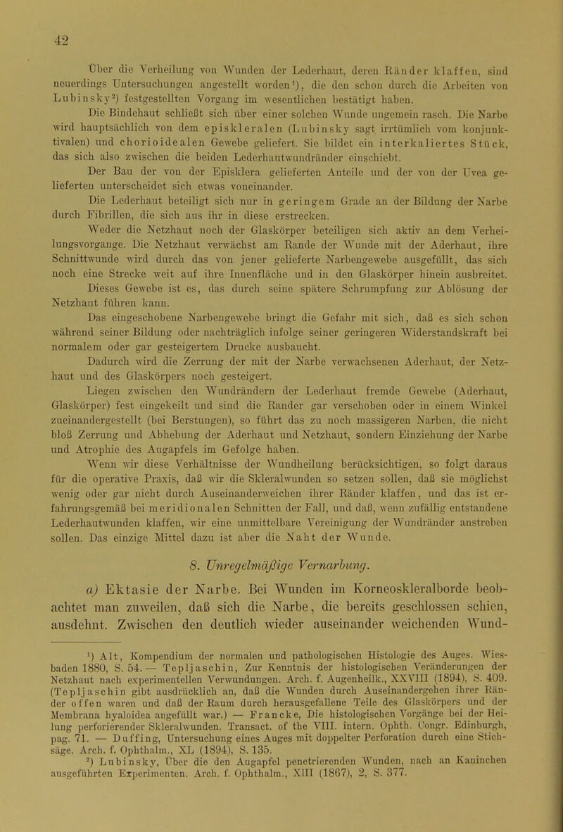 Über die Verheilung von Wunden der Lederhaut, deren Ränder klaffen, sind neuerdings Untersuchungen angestellt worden1), die den schon durch die Arbeiten von Lubinsky3) festgestclltcn Vorgang im wesentlichen bestätigt haben. Die Bindehaut sclüießt sich über einer solchen Wunde ungemein rasch. Die Narbo wird hauptsächlich von dem episkleralen (Luhinsky sagt irrtümlich vom konjunk- tivalen) und chorioidealen Gewebe geliefert. Sie bildet ein interkaliertes Stück, das sich also zwischen die beiden Lederhautwundränder einschiebt. Der Bau der von der Episklera gelieferten Anteile und der von der Uvea ge- lieferten unterscheidet sich etwas voneinander. Die Lederhaut beteiligt sich nur in geringem Grade an der Bildung der Narbe durch Fibrillen, die sich aus ihr in diese erstrecken. Weder die Netzhaut noch der Glaskörper beteiligen sich aktiv an dem Verhei- lungsvorgange. Die Netzhaut verwächst am Rande der Wunde mit der Aderhaut, ihre Schnittwunde wird durch das von jener gelieferte Narbengewebe ausgefüllt, das sich noch eine Strecke weit auf ihre Innenfläche und in den Glaskörper hinein ausbreitet. Dieses Gewebe ist es, das durch seine spätere Schrumpfung zur Ablösung der Netzhaut führen kann. Das eingeschobene Narbengewebe bringt die Gefahr mit sich, daß es sich schon während seiner Bildung oder nachträglich infolge seiner geringeren Widerstandskraft bei normalem oder gar gesteigertem Drucke ausbaucht. Dadurch wird die Zerrung der mit der Narbe verwachsenen Aderhaut, der Netz- haut und des Glaskörpers noch gesteigert. Liegen zwischen den Wundrändern der Lederhaut fremde Gewebe (Aderhaut, Glaskörper) fest eingekeilt und sind die Ränder gar verschoben oder in einem Winkel zueinandergestellt (bei Berstungen), so führt das zu noch massigeren Narben, die nicht bloß Zerrung und Abhebung der Aderhaut und Netzhaut, sondern Einziehung der Narbe und Atrophie des Augapfels im Gefolge haben. Wenn wir diese Verhältnisse der Wundheilung berücksichtigen, so folgt daraus für die operative Praxis, daß wir die Skleralwunden so setzen sollen, daß sie möglichst wenig oder gar nicht durch Auseinanderweichen ihrer Ränder klaffen, und das ist er- fahrungsgemäß bei meridionalen Schnitten der Fall, und daß, wenn zufällig entstandene Lederhautwunden klaffen, wir eine unmittelbare Vereinigung der Wundränder anstrebeu sollen. Das einzige Mittel dazu ist aber die Naht der Wunde. 8. Unregelmäßige Vernarbung. a) Ektasie der Narbe. Bei Wunden im Korneoskleralborde beob- achtet man zuweilen, daß sich die Narbe, die bereits geschlossen schien, ausdehnt. Zwischen den deutlich wieder auseinander weichenden Wund- *) Alt, Kompendium der normalen und pathologischen Histologie des Auges. Wies- baden 1880, S. 54.— Tepljaschin, Zur Kenntnis der histologischen Veränderungen der Netzhaut nach experimentellen Verwundungen. Arch. f. Augenheilk., XXY1II (1894), S. 409. (Tepljaschin gibt ausdrücklich an, daß die Wunden durch Auseinandergehen ihrer Rän- der offen waren und daß der Raum durch herausgefallene Teile des Glaskörpers und der Membrana hyaloidea angefiiUt war.) — Francke, Die histologischen Vorgänge bei der Hei- lung perforierender Skleralwunden. Transact. of the VIII. intern. Ophth. Congr. Edinburgh, pag. 71. — Duffing, Untersuchung eines Auges mit doppelter Perforation durch eine Stich- säge. Arch. f. Ophthalm., XL (1894), S. 135. 2) Lu bi ns ky. Über die den Augapfel penetrierenden Wunden, nach an Kaninchen ausgeführten Experimenten. Arch. f. Ophthalm., XIII (1867), 2, S. 377.