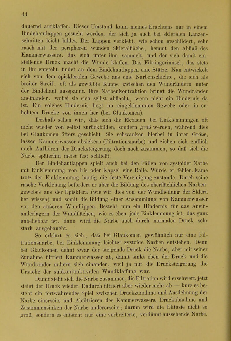 dauernd aufklaffen. Dieser Umstand kann meines Erachtens nur in einem Bindehautlappen gesucht werden, der sich ja auch bei skleralen Lanzen- schnitten leicht bildet. Der Lappen verklebt, wie schon geschildert, sehr rasch mit der peripheren wunden Skleralfläche, hemmt den Abfluß des Kammerwassers, das sich unter ihm sammelt, und der sich damit ein- stellende Druck macht die Wunde klaffen. Das Fibringerinnsel, das stets in ihr entsteht, findet an dem Bindehautlappen eine Stütze. Nun entwickelt sich von dem episkleralen Gewebe aus eine Narbenschichte, die sich als breiter Streif, oft als gewölbte Kuppe zwischen den Wundrändern unter der Bindehaut ausspannt. Ihre Narbenkontraktion bringt die Wundränder aneinander, wobei sie sich selbst abflacht, wenn nicht ein Hindernis da ist. Ein solches Hindernis liegt im eingeklemmten Gewebe oder in er- höhtem Drucke von innen her (bei Glaukomen). Deshalb sehen wir, daß sich die Ektasien bei Einklemmungen oft nicht wieder von selbst zurückbilden, sondern groß werden, während dies bei Glaukomen öfters geschieht. Sie schwanken hierbei in ihrer Größe, lassen Kammerwasser absickern (Filtrationsnarbe) und ziehen sich endlich nach Aufhören der Drucksteigerung doch noch zusammen, so daß sich die Narbe späterhin meist fest schließt. Der Bindehautlappen spielt auch bei den Fällen von zystoider Narbe mit Einklemmung von Iris oder Kapsel eine Rolle. Würde er fehlen, käme trotz der Einklemmung häufig die feste Vereinigung zustande. Durch seine rasche Verklebung befördert er aber die Bildung des oberflächlichen Narben- gewebes aus der Episklera (wie wir dies von der Wundheilung der Sklera her wissen) und somit die Bildung einer Ansammlung von Kammerwasser vor den äußeren Wundlippen. Besteht nun ein Hindernis für das Anein- anderlagern der Wundflächen, wie es eben jede Einklemmung ist, das ganz unbehebbar ist, dann wird die Narbe auch durch normalen Druck sehr stark ausgebaucht. So erklärt es sich , daß bei Glaukomen gewöhnlich nur eine Fil- trationsnarbe, bei Einklemmung leichter zystoide Narben entstehen. Denn bei Glaukomen dehnt zwar der steigende Druck die Narbe, aber mit seiner Zunahme filtriert Kamm er wasser ab, damit sinkt eben der Druck und die Wundränder nähern sich einander, weil ja nur die Drucksteigerung die Ursache der subkonjunktivalen Wundklaffung war. Damit zieht sich die Narbe zusammen, die Filtration wird erschwert, jetzt steigt der Druck wieder. Dadurch filtriert aber wieder mehr ab — kurz es be- steht ein fortwährendes Spiel zwischen Druckzunahme und Ausdehnung der Narbe einerseits und Abfiltrieren des Kammerwassers, Druckabnahme und Zusammensinken der Narbe andererseits; darum wird die Ektasie nicht so groß, sondern es entsteht nur eine verbreiterte, verdünnt aussehende Narbe.