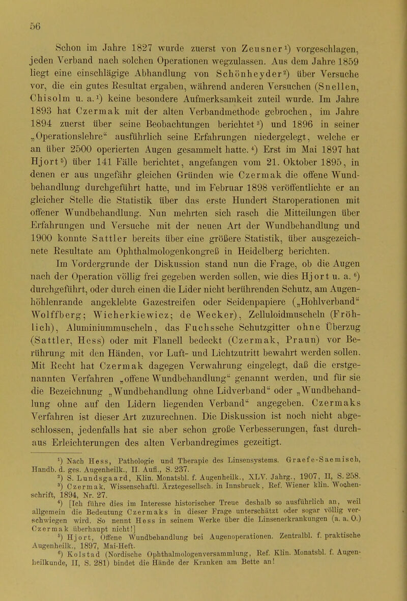 Schon im Jahre 1827 wurde zuerst von Zeusner1) vorgeschlagen, jeden Verband nach solchen Operationen wegzulassen. Aus dem Jahre 1859 liegt eine einschlägige Abhandlung von Schönhey der2) über Versuche vor, die ein gutes Resultat ergaben, während anderen Versuchen (Sneilen, Chisolm u. a.x) keine besondere Aufmerksamkeit zuteil wurde. Im Jahre 1893 hat Czermak mit der alten Verbandmethode gebrochen, im Jahre 1894 zuerst über seine Beobachtungen berichtet3) und 1896 in seiner „Operationslehre“ ausführlich seine Erfahrungen niedergelegt, welche er an über 2500 operierten Augen gesammelt hatte.4) Erst im Mai 1897 hat Hjort5) über 141 Fälle berichtet, angefangen vom 21. Oktober 1895, in denen er aus ungefähr gleichen Gründen wie Czermak die offene Wund- behandlung durchgeführt hatte, und im Februar 1898 veröffentlichte er an gleicher Stelle die Statistik über das erste Hundert Staroperationen mit offener Wundbehandlung. Nun mehrten sich rasch die Mitteilungen über Erfahrungen und Versuche mit der neuen Art der Wundbehandlung und 1900 konnte Sattler bereits über eine größere Statistik, über ausgezeich- nete Resultate am Ophthalmologenkongreß in Heidelberg berichten. Im Vordergründe der Diskussion stand nun die Frage, ob die Augen nach der Operation völlig frei gegeben werden sollen, wie dies Hjort u. a.6) durchgeführt, oder durch einen die Lider nicht berührenden Schutz, am Augen- höhlenrande angeklebte Gazestreifen oder Seidenpapiere („Hohlverband“ Wo 1 ffberg; Wicherkiewicz; de Wecker), Zelluloidmuscheln (Fröh- lich), Aluminiummuscheln, das Fuchssche Schutzgitter ohne Überzug (Sattler, Hess) oder mit Flanell bedeckt (Czermak, Praun) vor Be- rührung mit den Händen, vor Luft- und Lichtzutritt bewahrt werden sollen. Mit Recht hat Czermak dagegen Verwahrung eingelegt, daß die erstge- nannten Verfahren „offene Wundbehandlung“ genannt werden, und für sie die Bezeichnung „Wundbehandlung ohne Lidverband“ oder „Wundbehand- lung ohne auf den Lidern liegenden Verband“ angegeben. Czermaks Verfahren ist dieser Art zuzurechnen. Die Diskussion ist noch nicht abge- schlossen, jedenfalls hat sie aber schon große Verbesserungen, fast durch- aus Erleichterungen des alten Verbandregimes gezeitigt. 9 Nacb Hess, Pathologie und Therapie des Linseusystems. Graefe-Saemisch, Handb. d. ges. Augenheilk., II. Auii., S. 237. 2) S. Lundsgaard, Klin. Monatsbl. f. Augenheilk., XLV. Jahrg., 1907, II, S. 258. 3) Czermak, Wissenschaft!. Ärztegesellsch. in Innsbruck, Ref. Wiener kliu. Wochen- schrift, 1894, Nr. 27. 4) [Ich führe dies im Interesse historischer Treue deshalb so ausführlich an, weil allgemein die Bedeutung Czermaks in dieser Frage unterschätzt oder sogar völlig ver- schwiegen wird. So nennt Hess in seinem Werke über die Linsenerkrankungen (a. a. 0.) Czermak überhaupt nicht!] 5) Hjort, Offene Wundbehandlung bei Augenoperationen. Zentralbl. f. praktische Augenheilk., 1897, Mai-Heft. °) Kolstad (Nordische Ophthalmologenversammlung, Ret. Klin. Monatsbl. f. Augen- heilkunde, II, S. 281) bindet die Hände der Kranken am Bette an!