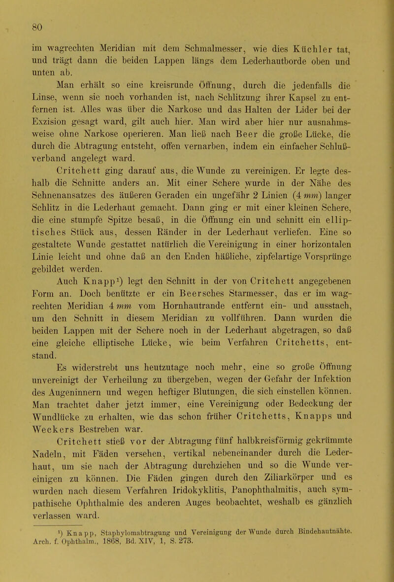 im wagrechten Meridian mit dem Schmalmesser, wie dies Kiichler tat, und trägt dann die beiden Lappen längs dem Lederhautborde oben und unten ab. Man erhält so eine kreisrunde Öffnung, durch die jedenfalls die Linse, wenn sie noch vorhanden ist, nach Schlitzung ihrer Kapsel zu ent- fernen ist. Alles was Uber die Narkose und das Halten der Lider bei der Exzision gesagt ward, gilt auch hier. Man wird aber hier nur ausnahms- weise ohne Narkose operieren. Man ließ nach Beer die große Lücke, die durch die Abtragung entsteht, offen vernarben, indem ein einfacher Schluß- verband angelegt ward. Critchett ging darauf aus, die Wunde zu vereinigen. Er legte des- halb die Schnitte anders an. Mit einer Schere wurde in der Nähe des Sehnenansatzes des äußeren Geraden ein ungefähr 2 Linien (4 mm) langer Schlitz in die Lederhaut gemacht. Dann ging er mit einer kleinen Schere, die eine stumpfe Spitze besaß, in die Öffnung ein und schnitt ein ellip- tisches Stück aus, dessen Ränder in der Lederhaut verliefen. Eine so gestaltete Wunde gestattet natürlich die Vereinigung in einer horizontalen Linie leicht und ohne daß an den Enden häßliche, zipfelartige Vorsprünge gebildet werden. Auch Knapp1) legt den Schnitt in der von Critchett angegebenen Form an. Doch benützte er ein Beersches Starmesser, das er im wag- rechten Meridian 4 mm vom Hornhautrande entfernt ein- und ausstach, um den Schnitt in diesem Meridian zu vollführen. Dann wurden die beiden Lappen mit der Schere noch in der Lederhaut abgetragen, so daß eine gleiche elliptische Lücke, wie beim Verfahren Critchetts, ent- stand. Es widerstrebt uns heutzutage noch mehr, eine so große Öffnung unvereinigt der Verheilung zu übergeben, wegen der Gefahr der Infektion des Augeninnern und wegen heftiger Blutungen, die sich einstellen können. Man trachtet daher jetzt immer, eine Vereinigung oder Bedeckung der Wundlücke zu erhalten, wie das schon früher Critchetts, Knapps und Weckers Bestreben war. Critchett stieß vor der Abtragung fünf halbkreisförmig gekrümmte Nadeln, mit Fäden versehen, vertikal nebeneinander durch die Leder- haut, um sie nach der Abtragung durchziehen und so die Wunde ver- einigen zu können. Die Fäden gingen durch den Ziliarkörper und es wurden nach diesem Verfahren Iridokyklitis, Panophthalmitis, auch sym- pathische Ophthalmie des anderen Auges beobachtet, weshalb es gänzlich verlassen ward. *) Knapp, Staphylomabtragung und Vereinigung der Wunde durch Bindehautnahte. Arch. f. Ophthalm., 1868, Bd. XIV, 1, S. 273.