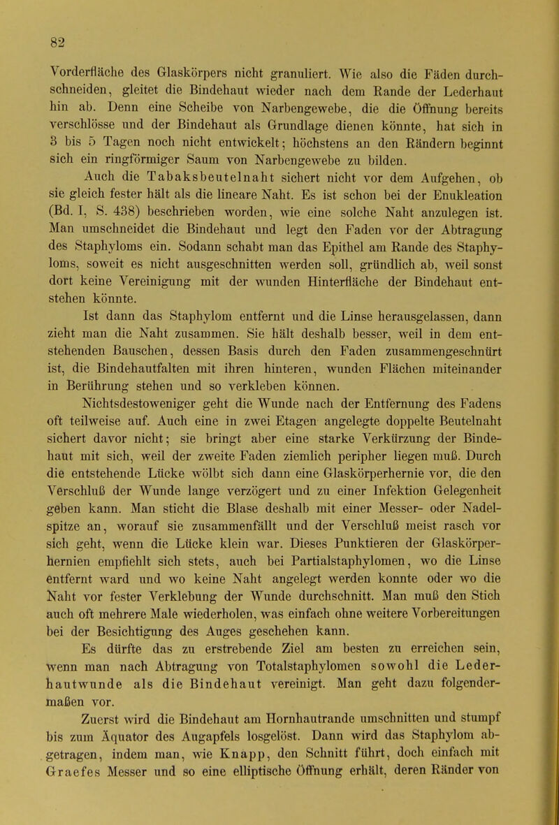 Vorderfläche des Glaskörpers nicht granuliert. Wie also die Fäden durch- schneiden, gleitet die Bindehaut wieder nach dem Rande der Lederhaut hin ab. Denn eine Scheibe von Narbengewebe, die die Öffnung bereits verschlösse und der Bindehaut als Grundlage dienen könnte, hat sich in 3 bis 5 Tagen noch nicht entwickelt; höchstens an den Rändern beginnt sich ein ringförmiger Saum von Narbengewebe zu bilden. Auch die Tabaksbeutelnaht sichert nicht vor dem Aufgehen, ob sie gleich fester hält als die lineare Naht. Es ist schon bei der Enukleation (Bd. I, S. 438) beschrieben worden, wie eine solche Naht anzulegen ist. Man umschneidet die Bindehaut und legt den Faden vor der Abtragung des Staphyloms ein. Sodann schabt man das Epithel am Rande des Staphy- loms, soweit es nicht ausgeschnitten werden soll, gründlich ab, weil sonst dort keine Vereinigung mit der wunden Hinterfläche der Bindehaut ent- stehen könnte. Ist dann das Staphylom entfernt und die Linse herausgelassen, dann zieht man die Naht zusammen. Sie hält deshalb besser, weil in dem ent- stehenden Bauschen, dessen Basis durch den Faden zusammengeschnürt ist, die Bindehautfalten mit ihren hinteren, wunden Flächen miteinander in Berührung stehen und so verkleben können. Nichtsdestoweniger geht die Wunde nach der Entfernung des Fadens oft teilweise auf. Auch eine in zwei Etagen angelegte doppelte Beutelnaht sichert davor nicht; sie bringt aber eine starke Verkürzung der Binde- haut mit sich, weil der zweite Faden ziemlich peripher liegen muß. Durch die entstehende Lücke wölbt sich dann eine Glaskörperhernie vor, die den Verschluß der Wunde lange verzögert und zu einer Infektion Gelegenheit geben kann. Man sticht die Blase deshalb mit einer Messer- oder Nadel- spitze an, worauf sie zusammenfällt und der Verschluß meist rasch vor sich geht, wenn die Lücke klein war. Dieses Punktieren der Glaskörper- hernien empfiehlt sich stets, auch bei Partialstaphylomen, wo die Linse entfernt ward und wo keine Naht angelegt werden konnte oder wo die Naht vor fester Verklebung der Wunde durchschnitt. Man muß den Stich auch oft mehrere Male wiederholen, was einfach ohne weitere Vorbereitungen bei der Besichtigung des Auges geschehen kann. Es dürfte das zu erstrebende Ziel am besten zu erreichen sein, wenn man nach Abtragung von Totalstaphylomen sowohl die Leder- hautwunde als die Bindehaut vereinigt. Man geht dazu folgender- maßen vor. Zuerst wird die Bindehaut am Hornhautrande Umschnitten und stumpf bis zum Äquator des Augapfels losgelöst. Dann wird das Staphylom ab- getragen, indem man, wie Knapp, den Schnitt führt, doch einfach mit Graefes Messer und so eine elliptische Öffnung erhält, deren Ränder von