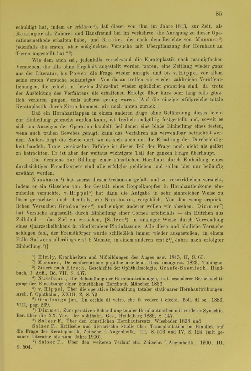 schuldigt hat, indem er erklärte1), daß dieser von ihm im Jahre 1813, zur Zeit, als Re i sing er als Zuhörer und Hausfreund bei im verkehrte, die Anregung zu dieser Ope- rationsmethode erhalten habe, und Riecke, der nach dem Berichte von Mössner2) jedenfalls die ersten, aber mißglückten Versuche mit Überpflanzung der Hornhaut an Tieren angestellt hat.“3) Wie dem auch sei, jedenfalls verschwand die Keratoplastik nach mannigfachen Versuchen, die alle ohne Ergebnis angestellt worden waren, eine Zeitlang wieder ganz aus der Literatur, bis Power die Frage wieder anregte und bis v. Hippel vor allem seine ersten Versuche bekanntgab. Von da an treffen wir wieder zahlreiche Veröffent- lichungen, die jedoch im letzten Jahrzehnt wieder spärlicher geworden sind, da trotz der Ausbildung des Verfahrens die erhaltenen Erfolge über kurz oder lang teils gänz- lich verloren gingen, teils äußerst gering waren. [Auf die einzige erfolgreiche totale Keratoplastik durch Zirm kommen wir noch unten zurück.] Daß ein Hornhautlappen in einem anderen Auge ohne Gefährdung dieses leicht zur Einheilung gebracht werden kann, ist freilich endgültig festgestellt und, soweit es sich um Anzeigen der Operation handelt, bei denen eine bloße Einheilung eines festen, wenn auch trüben Gewebes genügt, kann das Verfahren als verwendbar betrachtet wer- den. Anders liegt die Sache dort, wo es sich auch um die Erhaltung der Durchsichtig- keit handelt. Trotz vereinzelter Erfolge ist dieser Teil der Frage noch nicht als gelöst zu betrachten. Er ist aber der weitaus wichtigste Teil der ganzen Frage überhaupt. Die Versuche zur Bildung einer künstlichen Hornhaut durch Einheilung eines durchsichtigen Fremdkörpers sind alle erfolglos geblieben und sollen hier nur beiläufig erwähnt werden. Nussbaum4) hat zuerst diesen Gedanken gefaßt und zu verwirklichen versucht, indem er ein Gläschen von der Gestalt eines Doppelknopfes in Hornhautleukome ein- zuheilen versuchte, v. Hippel5) hat dann die Aufgabe in sehr sinnreicher Weise zu lösen getrachtet, doch ebenfalls, wie Nusshaum, vergeblich. Von den wenig erquick- lichen Versuchen Gradenigos6) und einiger anderer wollen wir absehen; Dimmer7) hat Versuche angestellt, durch Einheilung einer Cornea arteficialis — ein Hütchen aus Zelluloid — das Ziel zu erreichen, [Salzer8) in analoger Weise durch Verwendung eines Quarzscheibchens in ringförmiger Platinfassung. Alle diese und ähnliche Versuche schlugen fehl, der Fremdkörper wurde schließlich immer wieder ausgestoßen, in einem Falle Salzers allerdings erst 9 Monate, in einem anderen erst 2a/4 Jahre nach erfolgter Einheilung.9)] *) Himly, Krankheiten und Mißbildungen des Auges usw. 1843, II, S. 60. 2) Mössner, De conformatione pupillae arteficial. Diss. inaugurat. 1823, Tubingae. 3) Zitiert nach Hirsch, Geschichte der Ophthalmologie. Graefe-Saemisch, Hand- buch, I. Auf!., Bd. VII, S. 437. 4) Nussbaum, Die Behandlung der Hornhauttrübungen, mit besonderer Berücksichti- gung der Einsetzung einer künstlichen Hornhaut. München 1856. 6) v. Hippel, Über die operative Behandlung totaler stationärer Hornhauttrübungen. Arch. f. Ophthalm., XXIII, 2, S. 79. 6) Gradenigo jun., Un occhio di vetro, che fa vedere i cieclii. Boll. di oc., 1886, VIII, pag. 269. 7) Dimmer, Zur operativen Behandlung totaler Hornhautnarben mit vorderer Synechie. Ber. über die XX. Vers, der ophthalm. Ges., Heidelberg 1889, S. 147. 8) Salzer F., Über den künstlichen Hornhautersatz. Wiesbaden 1898 und Salzer F., Kritische und literarische Studie über Transplantation im Hinblick auf die Frage der Keratoplastik. Zeitsclir. f. Augenheilk., III, S. 516 und IV, S. 124 (mit ge- nauer Literatur bis zum Jahre 1900). B) Salzer F., Über den weiteren Verlauf etc. Zeitsclir. f. Augenheilk., 1900, III,